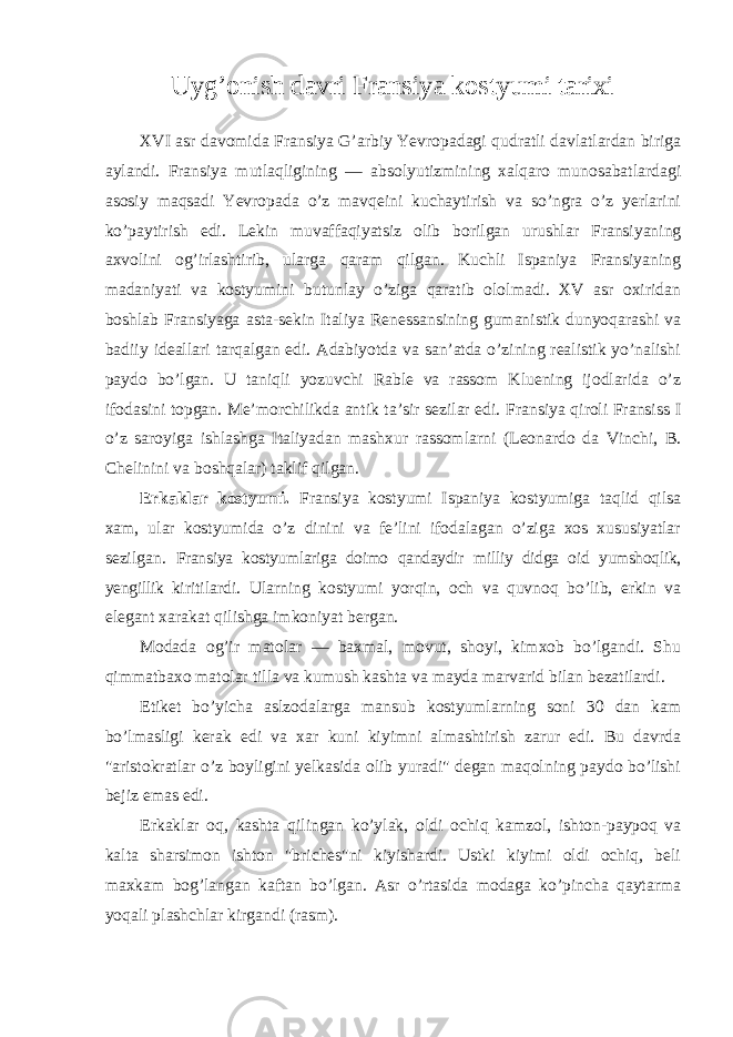 Uyg’onish davri Fransiya kostyumi tarixi XVI asr davomida Fransiya G’arbiy Yevropadagi qudratli davlatlardan biriga aylandi. Fransiya mutlaqligining — absolyutizmining xalqaro munosabatlardagi asosiy maqsadi Yevropada o’z mavqeini kuchaytirish va so’ngra o’z yerlarini ko’paytirish edi. Lekin muvaffaqiyatsiz olib borilgan urushlar Fransiyaning axvolini og’irlashtirib, ularga qaram qilgan. Kuchli Ispaniya Fransiyaning madaniyati va kostyumini butunlay o’ziga qaratib ololmadi. XV asr oxiridan boshlab Fransiyaga asta-sekin Italiya Renessansining gumanistik dunyoqarashi va badiiy ideallari tarqalgan edi. Adabiyotda va san’atda o’zining realistik yo’nalishi paydo bo’lgan. U taniqli yozuvchi Rable va rassom Kluening ijodlarida o’z ifodasini topgan. Me’morchilikda antik ta’sir sezilar edi. Fransiya qiroli Fransiss I o’z saroyiga ishlashga Italiyadan mashxur rassomlarni (Leonardo da Vinchi, B. Chelinini va boshqalar) taklif qilgan. Erkaklar kostyumi. Fransiya kostyumi Ispaniya kostyumiga taqlid qilsa xam, ular kostyumida o’z dinini va fe’lini ifodalagan o’ziga xos xususiyatlar sezilgan. Fransiya kostyumlariga doimo qandaydir milliy didga oid yumshoqlik, yengillik kiritilardi. Ularning kostyumi yorqin, och va quvnoq bo’lib, erkin va elegant xarakat qilishga imkoniyat bergan. Modada og’ir matolar — baxmal, movut, shoyi, kimxob bo’lgandi. Shu qimmatbaxo matolar tilla va kumush kashta va mayda marvarid bilan bezatilardi. Etiket bo’yicha aslzodalarga mansub kostyumlarning soni 30 dan kam bo’lmasligi kerak edi va xar kuni kiyimni almashtirish zarur edi. Bu davrda &#34;aristokratlar o’z boyligini yelkasida olib yuradi&#34; degan maqolning paydo bo’lishi bejiz emas edi. Erkaklar oq, kashta qilingan ko’ylak, oldi ochiq kamzol, ishton-paypoq va kalta sharsimon ishton &#34;briches&#34;ni kiyishardi. Ustki kiyimi oldi ochiq, beli maxkam bog’langan kaftan bo’lgan. Asr o’rtasida modaga ko’pincha qaytarma yoqali plashchlar kirgandi (rasm). 