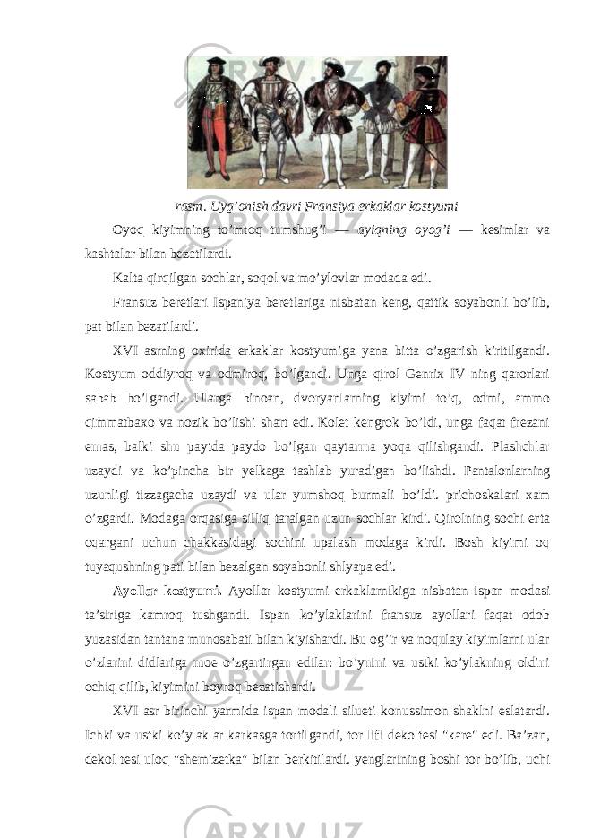 rasm. Uyg’onish davri Fransiya erkaklar kostyumi Oyoq kiyimning to’mtoq tumshug’i — ayiqning oyog’i — kesimlar va kashtalar bilan bezatilardi. Kalta qirqilgan sochlar, soqol va mo’ylovlar modada edi. Fransuz beretlari Ispaniya beretlariga nisbatan keng, qattik soyabonli bo’lib, pat bilan bezatilardi. XVI asrning oxirida erkaklar kostyumiga yana bitta o’zgarish kiritilgandi. Kostyum oddiyroq va odmiroq, bo’lgandi. Unga qirol Genrix IV ning qarorlari sabab bo’lgandi. Ularga binoan, dvoryanlarning kiyimi to’q, odmi, ammo qimmatbaxo va nozik bo’lishi shart edi. Kolet kengrok bo’ldi, unga faqat frezani emas, balki shu paytda paydo bo’lgan qaytarma yoqa qilishgandi. Plashchlar uzaydi va ko’pincha bir yelkaga tashlab yuradigan bo’lishdi. Pantalonlarning uzunligi tizzagacha uzaydi va ular yumshoq burmali bo’ldi. prichoskalari xam o’zgardi. Modaga orqasiga silliq taralgan uzun sochlar kirdi. Qirolning sochi erta oqargani uchun chakkasidagi sochini upalash modaga kirdi. Bosh kiyimi oq tuyaqushning pati bilan bezalgan soyabonli shlyapa edi. Ayollar kostyumi. Ayollar kostyumi erkaklarnikiga nisbatan ispan modasi ta’siriga kamroq tushgandi. Ispan ko’ylaklarini fransuz ayollari faqat odob yuzasidan tantana munosabati bilan kiyishardi. Bu og’ir va noqulay kiyimlarni ular o’zlarini didlariga moe o’zgartirgan edilar: bo’ynini va ustki ko’ylakning oldini ochiq qilib, kiyimini boyroq bezatishardi. XVI asr birinchi yarmida ispan modali silueti konussimon shaklni eslatardi. Ichki va ustki ko’ylaklar karkasga tortilgandi, tor lifi dekoltesi &#34;kare&#34; edi. Ba’zan, dekol tesi uloq &#34;shemizetka&#34; bilan berkitilardi. yenglarining boshi tor bo’lib, uchi 