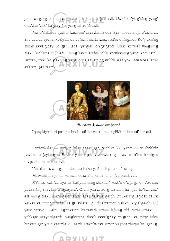 juda kengaygandi va ko’pincha mo’yna manjetli edi. Ustki ko’ylagining yengi orasidan ichki ko’ylakning yenglari ko’rinardi. Asr o’rtalarida ayollar kostyumi erkaklarnikidek ispan modalariga o’xshardi. Shu davrda ayollar kostyumida birinchi marta korset ixtiro qilingandi. Ko’ylakning silueti avvalgiday bo’lgan, faqat yenglari o’zgargandi. Ustki ko’ylak yengining shakli kichkina bufli edi. Uning kesimlaridan ichki ko’ylakning yengi ko’rinardi. Ba’zan, ustki ko’ylakning yengi o’rta asrlarning valikli jigo yoki qanotcha larini eslatardi (40-rasm). Prichoskalar — marjon bilan bezatilgan, sochlar ikki yarim doira shaklida peshonada joylangan. Bosh kiyimlar pricheska shakliga mos tur bilan bezalgan chepetslar va beretlar edi. Tur bilan bezatilgan dastro’mollar va yarim niqoblar urf bo’lgan. Marvarid marjonlar va uzun dekorativ kamarlar antiqa bezak edi. XVI asr oxirida ayollar kostyumining shakllari keskin o’zgargandi. Asosan, yubkaning shakllari o’zgargandi. Oldin yubka keng taxlamli bo’lgan bo’lsa, endi esa uning shakli abajurga o’xshash shaklga aylangandi. Yubkaning tagidan qattik karkas va uning ustidan belga aylana &#34;g’ildirak&#34;simon valikni kiyishgandi. Lif yana toraydi. Belni ingichkaroq ko’rsatish uchun lifning old &#34;uchburchak&#34; li yubkaga uzaytirilgandi. yenglarning shakli avvalgiday qolgandi va to’qa bilan biriktirilgan yotiq kesimlar qilinardi. Dekolte ovalsimon va juda chuqur bo’lganligi 