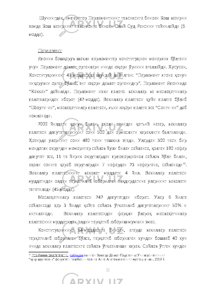  Шунингдек, император Парламентнинг тавсиясига биноан Бош вазирни хамда Бош вазирнинг тавсиясига биноан Олий Суд Раисини тайинлайди (6- модда). Парламент Япония бошқарув шакли парламентар конституцион монархия бўлгани учун Парламент давлат органлари ичида юқори ўринни эгаллайди. Хусусан, Конституциянинг 41-моддасида шундай дейилган: “Парламент ягона қонун чиқарувчи орган бўлиб, энг юқори давлат органидир”. Парламент Японияда “Коккаи” дейилади. Парламент икки палата: вакиллар ва маслаҳатчилар палаталаридан иборат (42-модда). Вакиллар палатаси қуйи палата бўлиб “Шюуги-ин”, маслаҳатчилар палатаси, яъни юқори палата эса “Санги-ин” деб номланади. 2000 йилдаги қонун билан, аҳоли сонидан қатъий назар, вакиллар палатаси депутатларининг сони 500 дан ормаслиги кераклиги белгиланди. Ҳозирда уларнинг сони 480 тани ташкил этади. Улардан 300 таси бир мандатли округдан мажоритар сайлов йули билан сайланса, қолган 180 нафар депутат эса, 11 та йирик округлардан прпопорционал сайлов йўли билан, аҳоли сонига қараб округлардан 7 нафардан 23 нафаргача, сайланади 11 . Вакиллар палатасининг ваколат муддати 4 йил. Вакиллар палатаси муддатидан олдин тарқатилиб юборилган тақдирдагина уларнинг ваколати тегатилади (45-модда). Маслаҳатчилар палатаси 242 депутатдан иборат. Улар 6 йилга сайлансада ҳар 3 йилда қайта сайлов ўтказилиб депутатларнинг 50% и янгиланади. Вакиллар палатасидан фарқли ўлароқ маслаҳатчилар палатасини муддатидан олдин тарқатиб юбориш мумкин эмас. Конституциянинг 54-моддасига биноан, агарда вакиллар палатаси тарқатилиб юборилган бўлса, тарқатиб юборилган кундан бошлаб 40 кун ичида вакиллар палатасига сайлов ўтказилиши керак. Сайлов ўтган кундан 11 http://www.bestreferat.ru сайтидан олинган Вологда Давлат Педагогика Университетининг “ҳуқуқшунослик” факултети талабаси - Калина Анна Анатольевна нинг мустақил иши, 2003 й. 11 