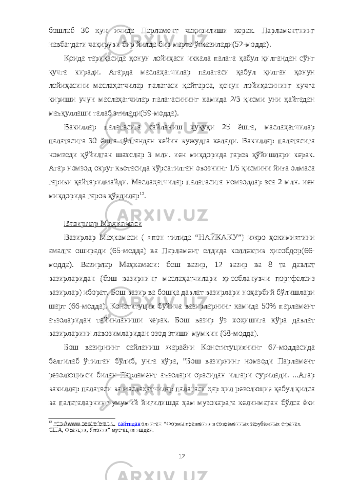 бошлаб 30 кун ичида Парламент чақирилиши керак. Парламентнинг навбатдаги чақируви бир йилда бир марта ўтказилади(52-модда). Қоида тариқасида қонун лойиҳаси иккала палата қабул қилгандан сўнг кучга киради. Агарда маслаҳатчилар палатаси қабул қилган қонун лойиҳасини маслаҳатчилар палатаси қайтарса, қонун лойиҳасининг кучга кириши учун маслаҳатчилар палатасининг камида 2/3 қисми уни қайтадан маъқуллаши талаб этилади(59-модда). Вакиллар палатасига сайланиш ҳуқуқи 25 ёшга, маслаҳатчилар палатасига 30 ёшга тўлгандан кейин вужудга келади. Вакиллар палатасига номзоди қўйилган шахслар 3 млн. иен миқдорида гаров қўйишлари керак. Агар номзод округ квотасида кўрсатилган овознинг 1/5 қисмини йиға олмаса гариви қайтарилмайди. Маслаҳатчилар палатасига номзодлар эса 2 млн. иен миқдорида гаров қўядилар 12 . Вазирлар Маҳкамаси Вазирлар Маҳкамаси ( япон тилида “НАЙКАКУ”) ижро ҳокимиятини амалга оширади (65-модда) ва Парламент олдида коллектив ҳисобдор(66- модда). Вазирлар Маҳкамаси: бош вазир, 12 вазир ва 8 та давлат вазирларидан (бош вазирнинг маслаҳатчилари ҳисобланувчи портфелсиз вазирлар) иборат. Бош вазир ва бошқа давлат вазирлари ноҳарбий бўлишлари шарт (66-модда). Конституция бўйича вазирларнинг камида 50% парламент аъзоларидан тайинланиши керак. Бош вазир ўз хоҳишига кўра давлат вазирларини лавозимларидан озод этиши мумкин (68-модда). Бош вазирнинг сайланиш жараёни Конституциянинг 67-моддасида белгилаб ўтилган бўлиб, унга кўра, “Бош вазирнинг номзоди Парламент резолюцияси билан Парламент аъзолари орасидан илгари сурилади. ...Агар вакиллар палатаси ва маслаҳатчилар палатаси ҳар ҳил резолюция қабул қилса ва палаталарнинг умумий йиғилишда ҳам музокарага келинмаган бўлса ёки 12 http://www.bestreferat.ru сайтидан олинган “Формы правления в современных зарубежных странах. США, Франция, Япония” мустацил ишдан. 12 