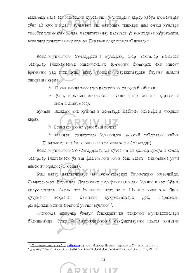 вакиллар палатаси номзодни кўрсатиш тўғрисидаги қарор қабул қилганидан сўнг 10 кун ичида, Парламент иш вақтидан ташқари дам олиш кунлари ҳисобга олинмаган ҳолда, маслаҳатчилар палатаси ўз номзодини кўрсатмаса, вакиллар палатасининг қарори Парламент қарорига айланади”. Конституциянинг 69-моддасига мувофиқ, агар вакиллар палатаси Вазирлар Маҳкамасига ишончсизлик ёрлиғини билдирса ёки ишонч ёрлиғини рад этса Бош вазир қуйидаги ҳаракатлардан бирини амалга ошириши керак:  10 кун ичида вакиллар палатасини тарқатиб юбориш;  тўлиқ таркибда истеъфога чиқиши (агар биринчи ҳаракатни амалга оширмаса). Бундан ташқари яна қуйидаги ҳолларда Кабинет истеъфога чиқиши керак:  Бош вазирнинг ўрни бўш қолса;  вакиллар палатасига ўтказилган умумий сайловдан кейин Парламентнинг биринчи сессияси чақирилса (70-модда). Конституциянинг 69-70-моддаларида кўрсатилган ҳоллар вужудга келса, Вазирлар Маҳкамаси ўз иш фаолиятини янги бош вазир тайинланмагунча давом эттиради (71-модда). Бош вазир давлатлараро ва ҳукуматлараро битимларни имзолайди. Давлатлараро битимлар Парламент ратификацияси дан ўтиши шарт бўлса, ҳукуматлараро битим эса бу нарса шарт эмас. Шунинг учун ҳам Япон ҳукумати хоҳлаган битимни ҳукуматлараро деб, Парламент ратификациясини айланиб ўтиши мумкин 13 . Японияда вазирлар ўзлари бошқараётган соҳанинг мутахассислари бўлишмайди. Улар ўз партияларининг манфаатларини ҳимоя қилувчи 13 http://www.bestreferat.ru сайтидан олинган Вологда Давлат Педагогика Университетининг “ҳуқуқшунослик” факултети талабаси - Калина Анна Анатольевна нинг мустақил иши, 2003 й. 13 