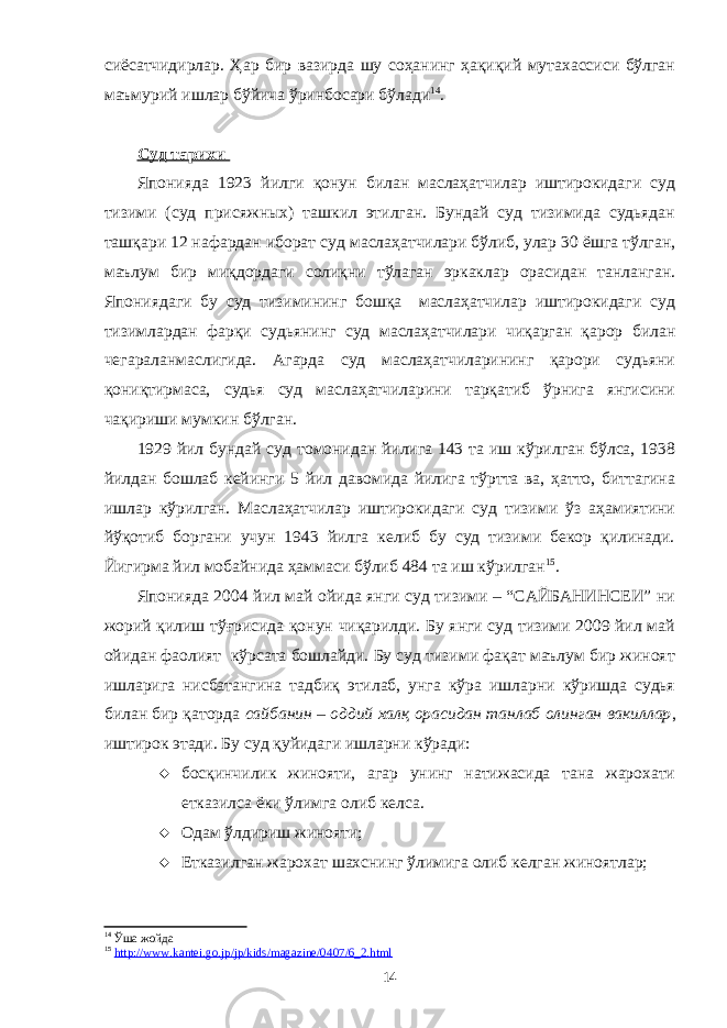 сиёсатчидирлар. Ҳар бир вазирда шу соҳанинг ҳақиқий мутахассиси бўлган маъмурий ишлар бўйича ўринбосари бўлади 14 . Суд тарихи Японияда 1923 йилги қонун билан маслаҳатчилар иштирокидаги суд тизими (суд присяжных) ташкил этилган. Бундай суд тизимида судьядан ташқари 12 нафардан иборат суд маслаҳатчилари бўлиб, улар 30 ёшга тўлган, маълум бир миқдордаги солиқни тўлаган эркаклар орасидан танланган. Япониядаги бу суд тизимининг бошқа маслаҳатчилар иштирокидаги суд тизимлардан фарқи судьянинг суд маслаҳатчилари чиқарган қарор билан чегараланмаслигида. Агарда суд маслаҳатчиларининг қарори судьяни қониқтирмаса, судья суд маслаҳатчиларини тарқатиб ўрнига янгисини чақириши мумкин бўлган. 1929 йил бундай суд томонидан йилига 143 та иш кўрилган бўлса, 1938 йилдан бошлаб кейинги 5 йил давомида йилига тўртта ва, ҳатто, биттагина ишлар кўрилган. Маслаҳатчилар иштирокидаги суд тизими ўз аҳамиятини йўқотиб боргани учун 1943 йилга келиб бу суд тизими бекор қилинади. Йигирма йил мобайнида ҳаммаси бўлиб 484 та иш кўрилган 15 . Японияда 2004 йил май ойида янги суд тизими – “САЙБАНИНСЕИ” ни жорий қилиш тўғрисида қонун чиқарилди. Бу янги суд тизими 2009 йил май ойидан фаолият кўрсата бошлайди. Бу суд тизими фақат маълум бир жиноят ишларига нисбатангина тадбиқ этилаб, унга кўра ишларни кўришда судья билан бир қаторда сайбанин – оддий халқ орасидан танлаб олинган вакиллар , иштирок этади. Бу суд қуйидаги ишларни кўради:  босқинчилик жинояти, агар унинг натижасида тана жарохати етказилса ёки ўлимга олиб келса.  Одам ўлдириш жинояти;  Етказилган жарохат шахснинг ўлимига олиб келган жиноятлар; 14 Ўша жойда 15 http://www.kantei.go.jp/jp/kids/magazine/0407/6_2.html 14 