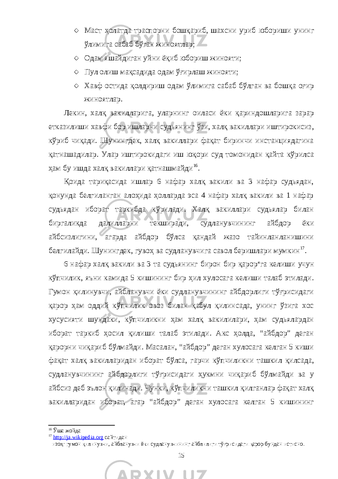  Маст ҳолатда траспорни бошқариб, шахсни уриб юбориши унинг ўлимига сабаб бўган жиноятлар;  Одам яшайдиган уйни ёқиб юбориш жинояти;  Пул олиш мақсадида одам ўғирлаш жинояти;  Хавф остида қолдириш одам ўлимига сабаб бўлган ва бошқа оғир жиноятлар. Лекин, халқ вакилларига, уларнинг оиласи ёки қариндошларига зарар етказилиши хавфи бор ишларни судьянинг ўзи, халқ вакиллари иштирокисиз, кўриб чиқади. Шунингдек, халқ вакиллари фақат биринчи инстанциядагина қатнашадилар. Улар иштирокидаги иш юқори суд томонидан қайта кўрилса ҳам бу ишда халқ вакиллари қатнашмайди 16 . Қоида тариқасида ишлар 6 нафар халқ вакили ва 3 нафар судьядан, қонунда белгиланган алоҳида ҳолларда эса 4 нафар халқ вакили ва 1 нафар судьядан иборат таркибда кўрилади. Халқ вакиллари судьялар билан биргаликда далилларни текширади, судланувчининг айбдор ёки айбсизлигини, агарда айбдор бўлса қандай жазо тайинланланишини белгилайди. Шунингдек, гувоҳ ва судланувчига савол беришлари мумкин 17 . 6 нафар халқ вакили ва 3 та судьянинг бирон бир қарор  га келиши учун кўпчилик, яъни камида 5 кишининг бир ҳил хулосага келиши талаб этилади. Гумон қилинувчи, айбланувчи ёки судланувчининг айбдорлиги тўғрисидаги қарор ҳам оддий кўпчилик овоз билан қабул қилинсада, унинг ўзига хос хусусияти шундаки, кўпчиликни ҳам халқ вакилилари, ҳам судьялардан иборат таркиб ҳосил қилиши талаб этилади. Акс ҳолда, “айбдор” деган қарорни чиқариб бўлмайди. Масалан, “айбдор” деган хулосага келган 5 киши фақат халқ вакилларидан иборат бўлса, гарчи кўпчиликни ташкил қилсада, судланувчининг айбдорлиги тўғрисидаги ҳукмни чиқариб бўлмайди ва у айбсиз деб эълон қилинади. Чунки, кўпчиликни ташкил қилганлар фақат халқ вакилларидан иборат, агар “айбдор” деган хулосага келган 5 кишининг 16 Ўша жойда 17 http://ja.wikipedia.org сайтидан  изоҳ: гумон қилинувчи, айбланувчи ёки судланувчининг айблилиги тўғрисидаги қарор бундан истисно. 15 