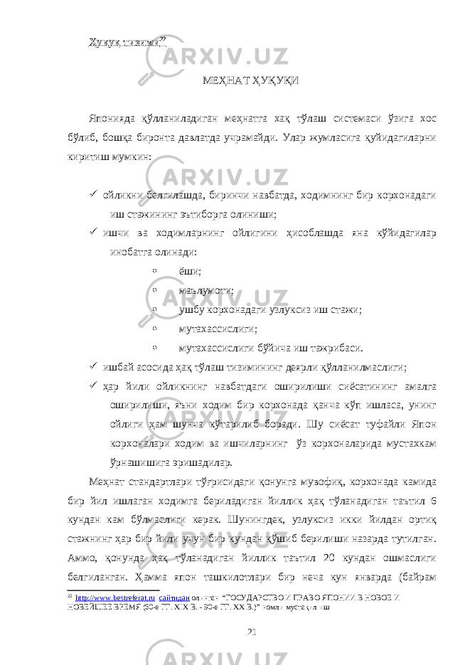 Ҳуқуқ тизими 22 МЕҲНАТ ҲУҚУҚИ Японияда қўлланиладиган меҳнатга хақ тўлаш системаси ўзига хос бўлиб, бошқа биронта давлатда учрамайди. Улар жумласига қуйидагиларни киритиш мумкин:  ойликни белгилашда, биринчи навбатда, ходимнинг бир корхонадаги иш стажининг эътиборга олиниши;  ишчи ва ходимларнинг ойлигини ҳисоблашда яна кўйидагилар инобатга олинади:  ёши;  маълумоти;  ушбу корхонадаги узлуксиз иш стажи;  мутахассислиги;  мутахассислиги бўйича иш тажрибаси.  ишбай асосида ҳақ тўлаш тизимининг деярли қўлланилмаслиги;  ҳар йили ойликнинг навбатдаги оширилиши сиёсатининг амалга оширилиши, яъни ходим бир корхонада қанча кўп ишласа, унинг ойлиги ҳам шунча кўтарилиб боради. Шу сиёсат туфайли Япон корхоналари ходим ва ишчиларнинг ўз корхоналарида мустахкам ўрнашишига эришадилар. Меҳнат стандартлари тўғрисидаги қонунга мувофиқ, корхонада камида бир йил ишлаган ходимга бериладиган йиллик ҳақ тўланадиган таътил 6 кундан кам бўлмаслиги керак. Шунингдек, узлуксиз икки йилдан ортиқ стажнинг ҳар бир йили учун бир кундан қўшиб берилиши назарда тутилган. Аммо, қонунда ҳақ тўланадиган йиллик таътил 20 кундан ошмаслиги белгиланган. Ҳамма япон ташкилотлари бир неча кун январда (байрам 22 http://www.bestreferat.ru сайтидан олинган “ ГОСУДАРСТВО И ПРАВО ЯПОНИИ В НОВОЕ И НОВЕЙШЕЕ ВРЕМЯ (60-е ГГ. ХIХ В. - 90-е ГГ. ХХ В.) ” номли мустақил иш 21 