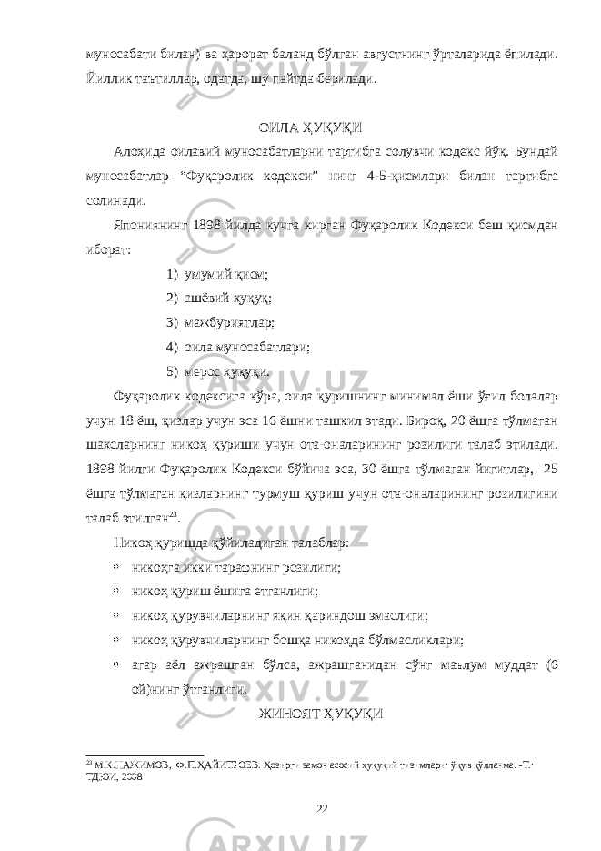 муносабати билан) ва ҳарорат баланд бўлган августнинг ўрталарида ёпилади. Йиллик таътиллар, одатда, шу пайтда берилади. ОИЛА ҲУҚУҚИ Алоҳида оилавий муносабатларни тартибга солувчи кодекс йўқ. Бундай муносабатлар “Фуқаролик кодекси” нинг 4-5-қисмлари билан тартибга солинади. Япониянинг 1898 йилда кучга кирган Фуқаролик Кодекси беш қисмдан иборат: 1) умумий қисм; 2) ашёвий ҳуқуқ; 3) мажбуриятлар; 4) оила муносабатлари; 5) мерос ҳуқуқи. Фуқаролик кодексига кўра, оила қуришнинг минимал ёши ўғил болалар учун 18 ёш, қизлар учун эса 16 ёшни ташкил этади. Бироқ, 20 ёшга тўлмаган шахсларнинг никоҳ қуриши учун ота-оналарининг розилиги талаб этилади. 1898 йилги Фуқаролик Кодекси бўйича эса, 30 ёшга тўлмаган йигитлар, 25 ёшга тўлмаган қизларнинг турмуш қуриш учун ота-оналарининг розилигини талаб этилган 23 . Никоҳ қуришда қўйиладиган талаблар:  никоҳга икки тарафнинг розилиги;  никоҳ қуриш ёшига етганлиги;  никоҳ қурувчиларнинг яқин қариндош эмаслиги;  никоҳ қурувчиларнинг бошқа никоҳда бўлмасликлари;  агар аёл ажрашган бўлса, ажрашганидан сўнг маълум муддат (6 ой)нинг ўтганлиги. ЖИНОЯТ ҲУҚУҚИ 23 М.К.НАЖИМОВ, Ф.П.ҲАЙИТБОЕВ. Ҳозирги замон асосий ҳуқуқий тизимлари: ўқув қўлланма. -Т.: ТДЮИ, 2008 22 