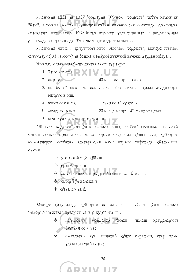 Японияда 1881 ва 1907 йилларда “Жиноят кодекси” қабул қилинган бўлиб, иккинчи жаҳон урушидан кейин қонунчилик соҳасида ўтказилган ислоҳатлар натижасида 1907 йилги кодексга ўзгартиришлар киритган ҳолда уни кучда қолдиришади. Бу кодекс ҳозирда ҳам амалда. Японияда жиноят қонунчилигини “Жиноят кодекси”, махсус жиноят қонунлари ( 30 га яқин) ва бошқа меъёрий ҳуқуқий ҳужжатлардан иборат. Жиноят кодексида белгиланган жазо турлари: 1. ўлим жазоси; 2. жарима; - 40 мингиен дан юқори 3. мажбурий меҳнатга жалб этган ёки этмаган ҳолда озодликдан маҳрум этиш; 4. жиноий қамоқ; - 1 кундан 30 кунгача 5. майда жарима; - 20 минг иендан-40 минг иенгача 6. мол-мулкни мусодара қилиш “Жиноят кодекси” да ўлим жазоси ташқи сиёсий муаммоларга олиб келган жиноятларда ягона жазо чораси сифатида қўлланилса, қуйидаги жиноятларга нисбатан альтернатив жазо чораси сифатида қўлланиши мумкин:  турар жойга ўт қўйиш;  одам ўлдириш;  босқинчилик, агар одам ўлимига олиб келса;  темир йўл ҳалокати;  қўзғалон ва б. Махсус қонунларда қуйидаги жиноятларга нисбатан ўлим жазоси альтернатив жазо чораси сифатида кўрсатилган:  портловчи моддалар билан ишлаш қоидаларини бузганлик учун;  самолётни куч ишлатиб қўлга киритиш, агар одам ўлимига олиб келса; 23 