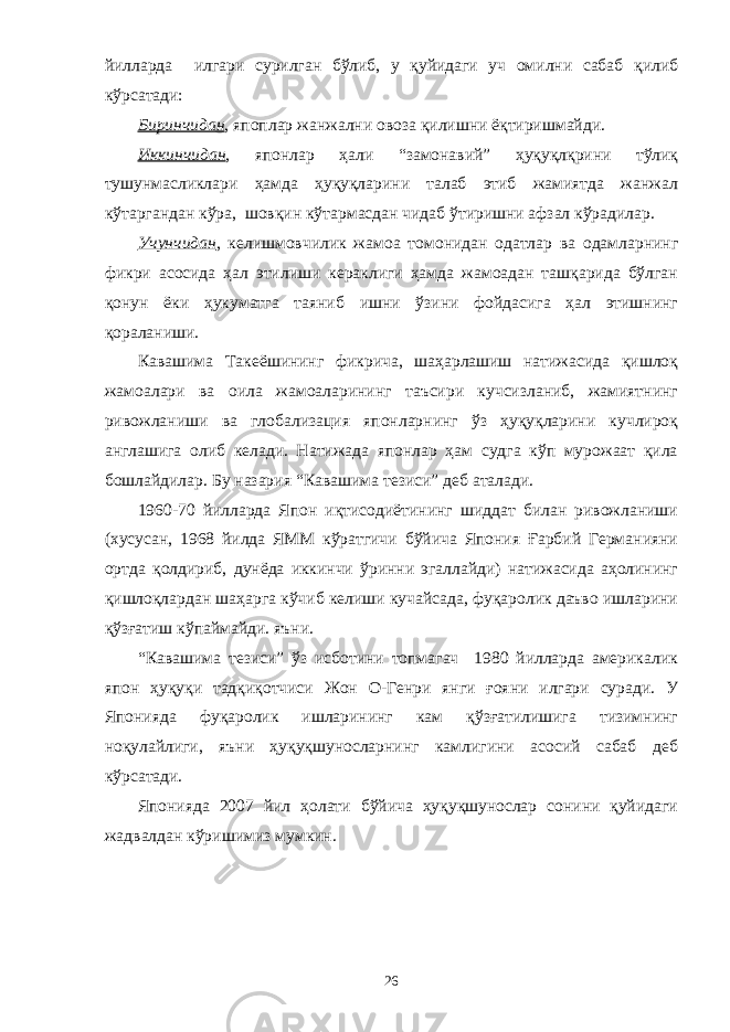 йилларда илгари сурилган бўлиб, у қуйидаги уч омилни сабаб қилиб кўрсатади: Биринчидан , япоплар жанжални овоза қилишни ёқтиришмайди. Иккинчидан , японлар ҳали “замонавий” ҳуқуқлқрини тўлиқ тушунмасликлари ҳамда ҳуқуқларини талаб этиб жамиятда жанжал кўтаргандан кўра, шовқин кўтармасдан чидаб ўтиришни афзал кўрадилар. Учунчидан , келишмовчилик жамоа томонидан одатлар ва одамларнинг фикри асосида ҳал этилиши кераклиги ҳамда жамоадан ташқарида бўлган қонун ёки ҳукуматга таяниб ишни ўзини фойдасига ҳал этишнинг қораланиши. Кавашима Такеёшининг фикрича, шаҳарлашиш натижасида қишлоқ жамоалари ва оила жамоаларининг таъсири кучсизланиб, жамиятнинг ривожланиши ва глобализация японларнинг ўз ҳуқуқларини кучлироқ англашига олиб келади. Натижада японлар ҳам судга кўп мурожаат қила бошлайдилар. Бу назария “Кавашима тезиси” деб аталади. 1960-70 йилларда Япон иқтисодиётининг шиддат билан ривожланиши (хусусан, 1968 йилда ЯММ кўратгичи бўйича Япония Ғарбий Германияни ортда қолдириб, дунёда иккинчи ўринни эгаллайди) натижасида аҳолининг қишлоқлардан шаҳарга кўчиб келиши кучайсада, фуқаролик даъво ишларини қўзғатиш кўпаймайди. яъни. “Кавашима тезиси” ўз исботини топмагач 1980 йилларда америкалик япон ҳуқуқи тадқиқотчиси Жон О-Генри янги ғояни илгари суради. У Японияда фуқаролик ишларининг кам қўзғатилишига тизимнинг ноқулайлиги, яъни ҳуқуқшуносларнинг камлигини асосий сабаб деб кўрсатади. Японияда 2007 йил ҳолати бўйича ҳуқуқшунослар сонини қуйидаги жадвалдан кўришимиз мумкин. 26 