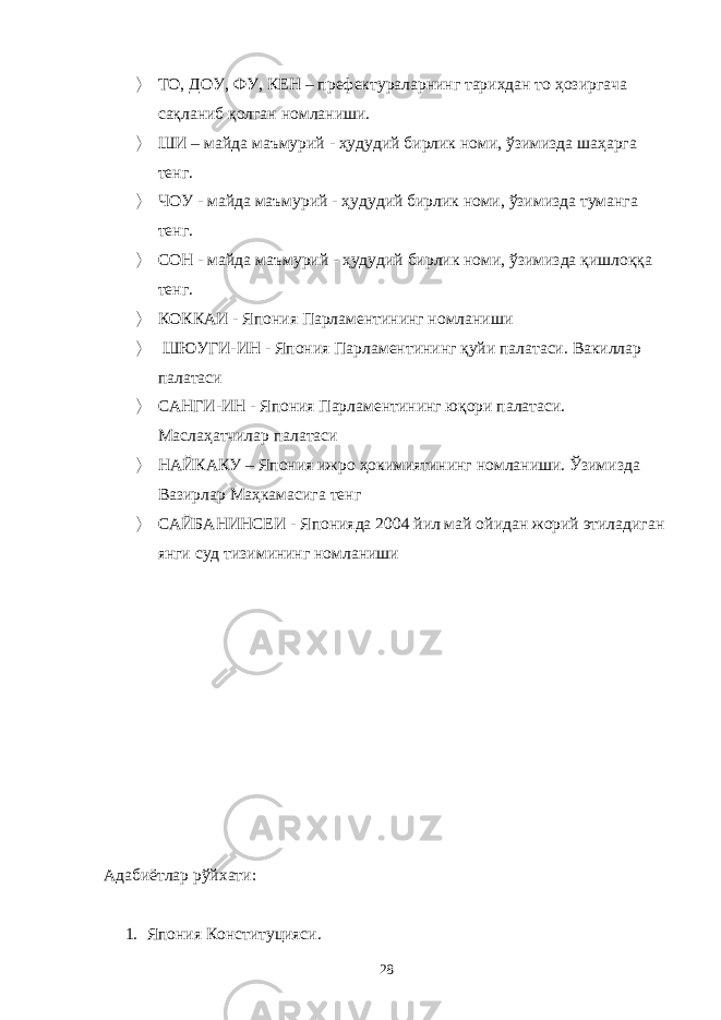  ТО, ДОУ, ФУ, КЕН – префектураларнинг тарихдан то ҳозиргача сақланиб қолган номланиши.  ШИ – майда маъмурий - ҳудудий бирлик номи, ўзимизда шаҳарга тенг.  ЧОУ - майда маъмурий - ҳудудий бирлик номи, ўзимизда туманга тенг.  СОН - майда маъмурий - ҳудудий бирлик номи, ўзимизда қишлоққа тенг.  К ОККАИ - Япония Парламент ининг номланиши  ШЮУГИ-ИН - Япония Парламент ининг қуйи палатаси. Вакиллар палатаси  САНГИ-ИН - Япония Парламент ининг юқори палатаси. Маслаҳатчилар палатаси  НАЙКАКУ – Япония ижро ҳокимиятини нг номланиши. Ўзимизда Вазирлар Маҳкамаси га тенг  САЙБАНИНСЕИ - Японияда 2004 йил май ойидан жорий этиладиган янги суд тизимининг номланиши Адабиётлар рўйхати: 1. Япония Конституцияси. 28 