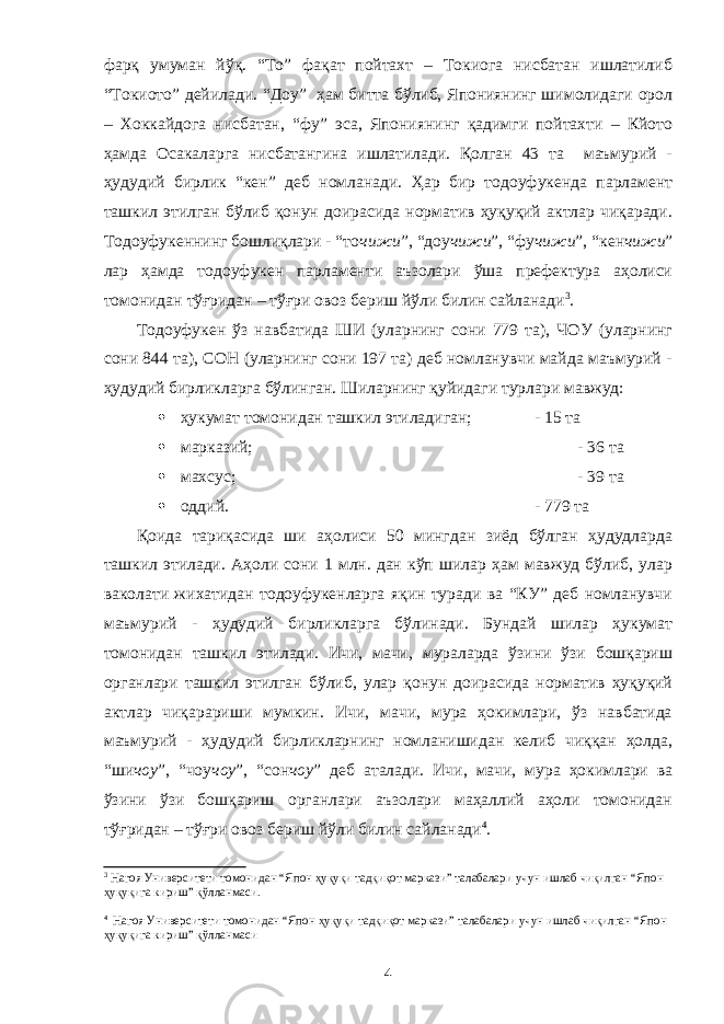 фарқ умуман йўқ. “То” фақат пойтахт – Токиога нисбатан ишлатилиб “Токиото” дейилади. “Доу” ҳам битта бўлиб, Япониянинг шимолидаги орол – Хоккайдога нисбатан, “фу” эса, Япониянинг қадимги пойтахти – Кйото ҳамда Осакаларга нисбатангина ишлатилади. Қолган 43 та маъмурий - ҳудудий бирлик “кен” деб номланади. Ҳар бир тодоуфукенда парламент ташкил этилган бўлиб қонун доирасида норматив ҳуқуқий актлар чиқаради. Тодоуфукеннинг бошлиқлари - “то чижи ”, “доу чижи ”, “фу чижи ”, “кен чижи ” лар ҳамда тодоуфукен парламенти аъзолари ўша префектура аҳолиси томонидан тўғридан – тўғри овоз бериш йўли билин сайланади 3 . Тодоуфукен ўз навбатида ШИ (уларнинг сони 779 та), ЧОУ (уларнинг сони 844 та), СОН (уларнинг сони 197 та) деб номланувчи майда маъмурий - ҳудудий бирликларга бўлинган. Шиларнинг қуйидаги турлари мавжуд:  ҳукумат томонидан ташкил этиладиган; - 15 та  марказий; - 36 та  махсус; - 39 та  оддий. - 779 та Қоида тариқасида ши аҳолиси 50 мингдан зиёд бўлган ҳудудларда ташкил этилади. Аҳоли сони 1 млн. дан кўп шилар ҳам мавжуд бўлиб, улар ваколати жихатидан тодоуфукенларга яқин туради ва “КУ” деб номланувчи маъмурий - ҳудудий бирликларга бўлинади. Бундай шилар ҳукумат томонидан ташкил этилади. Ичи, мачи, мураларда ўзини ўзи бошқариш органлари ташкил этилган бўлиб, улар қонун доирасида норматив ҳуқуқий актлар чиқарариши мумкин. Ичи, мачи, мура ҳокимлари, ўз навбатида маъмурий - ҳудудий бирликларнинг номланишидан келиб чиққан ҳолда, “ши чоу ”, “чоу чоу ”, “сон чоу ” деб аталади. Ичи, мачи, мура ҳокимлари ва ўзини ўзи бошқариш органлари аъзолари маҳаллий аҳоли томонидан тўғридан – тўғри овоз бериш йўли билин сайланади 4 . 3 Нагоя Университети томонидан “Япон ҳуқуқи тадқиқот маркази” талабалари учун ишлаб чиқилган “Япон ҳуқуқига кириш” қўлланмаси. 4 Нагоя Университети томонидан “Япон ҳуқуқи тадқиқот маркази” талабалари учун ишлаб чиқилган “Япон ҳуқуқига кириш” қўлланмаси 4 