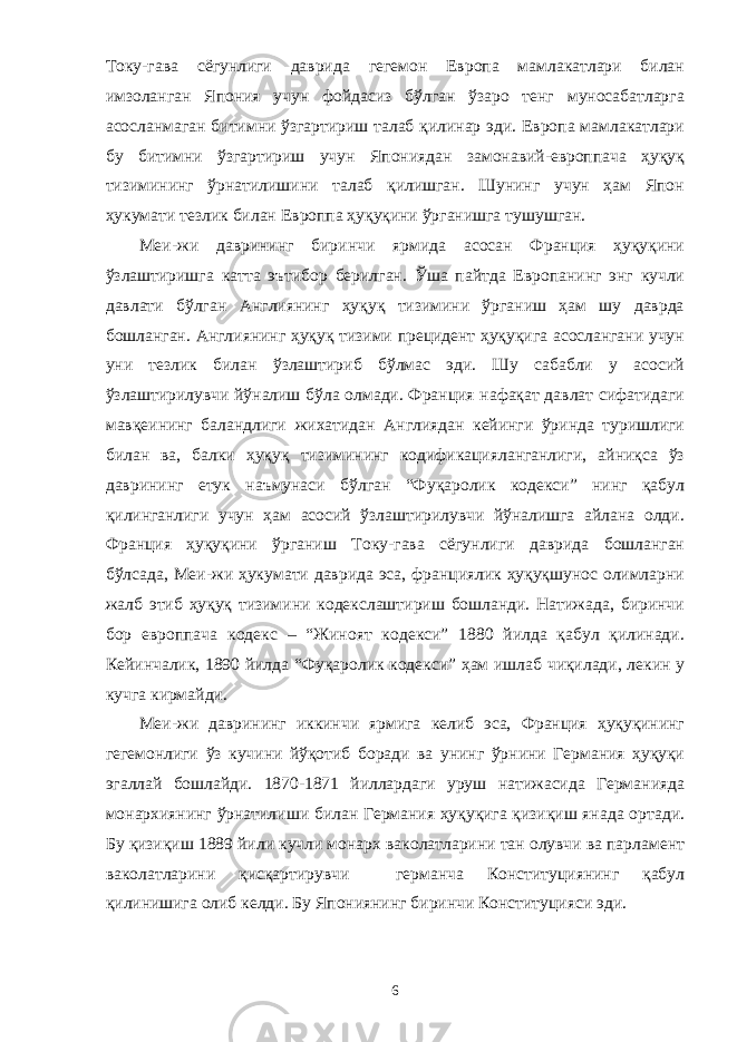 Току-гава сёгунлиги даврида гегемон Европа мамлакатлари билан имзоланган Япония учун фойдасиз бўлган ўзаро тенг муносабатларга асосланмаган битимни ўзгартириш талаб қилинар эди. Европа мамлакатлари бу битимни ўзгартириш учун Япониядан замонавий-европпача ҳуқуқ тизимининг ўрнатилишини талаб қилишган. Шунинг учун ҳам Япон ҳукумати тезлик билан Европпа ҳуқуқини ўрганишга тушушган. Меи-жи даврининг биринчи ярмида асосан Франция ҳуқуқини ўзлаштиришга катта эътибор берилган. Ўша пайтда Европанинг энг кучли давлати бўлган Англиянинг ҳуқуқ тизимини ўрганиш ҳам шу даврда бошланган. Англиянинг ҳуқуқ тизими прецидент ҳуқуқига асослангани учун уни тезлик билан ўзлаштириб бўлмас эди. Шу сабабли у асосий ўзлаштирилувчи йўналиш бўла олмади. Франция нафақат давлат сифатидаги мавқеининг баландлиги жихатидан Англиядан кейинги ўринда туришлиги билан ва, балки ҳуқуқ тизимининг кодификацияланганлиги, айниқса ўз даврининг етук наъмунаси бўлган “Фуқаролик кодекси” нинг қабул қилинганлиги учун ҳам асосий ўзлаштирилувчи йўналишга айлана олди. Франция ҳуқуқини ўрганиш Току-гава сёгунлиги даврида бошланган бўлсада, Меи-жи ҳукумати даврида эса, франциялик ҳуқуқшунос олимларни жалб этиб ҳуқуқ тизимини кодекслаштириш бошланди. Натижада, биринчи бор европпача кодекс – “Жиноят кодекси” 1880 йилда қабул қилинади. Кейинчалик, 1890 йилда “Фуқаролик кодекси” ҳам ишлаб чиқилади, лекин у кучга кирмайди. Меи-жи даврининг иккинчи ярмига келиб эса, Франция ҳуқуқининг гегемонлиги ўз кучини йўқотиб боради ва унинг ўрнини Германия ҳуқуқи эгаллай бошлайди. 1870-1871 йиллардаги уруш натижасида Германияда монархиянинг ўрнатилиши билан Германия ҳуқуқига қизиқиш янада ортади. Бу қизиқиш 1889 йили кучли монарх ваколатларини тан олувчи ва парламент ваколатларини қисқартирувчи германча Конституциянинг қабул қилинишига олиб келди. Бу Япониянинг биринчи Конституцияси эди. 6 