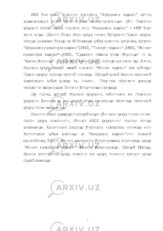 1890 йил эълон қилинган франсузча “Фуқаролик кодекси” қаттиқ қаршиликларга учраб кучга кириши кечиктирилганидан сўнг Германия ҳуқуқига асосан ишлаб чиқилган янги “Фуқаролик кодекси” и 1898 йили кучга кирди. Шунинг билан Япон ҳуқуқ тизими буткулича Герман ҳуқуқи асосида ривожлан боради ва 90-йилларда қабул қилинган қонунлар, хусусан “Фуқаролик процессуал кодекси”(1890), “Тижорат кодекси” (1899), “Жиноят процессуал кодекси” (1890), “Судларни ташкил этиш тўғрисида” ги ва “Қамоқ тўғрисида” ги қонунлар Герман ҳуқуқи асосида яратилган эди. Хатто, Франция ҳуқуқи асосан ишлаб чиқилган “Жиноят кодекси” ҳам қайтадан Герман ҳуқуқи асосида тузатиб чиқилади. Шундай қилиб Япония замонавий кодексларни қабул қилади ва, ниҳоят, Току-гава сёгунлиги даврида имзоланган шармандали битимни ўзгартиришга эришади. Шу тариқа, дастлаб Франция ҳуқуқини, кейинчалик эса Германия ҳуқуқини ўрганиш ва уни жорий этиш натижасида Японияда замонавий ҳуқуқ тизими шаклланади. Иккинчи жаҳон урушидаги мағлубиятдан сўнг япон ҳуқуқ тизими англо- саксон ҳуқуқ оиласининг, айниқса АҚШ ҳуқуқининг таъсири остида ривожланди. Қонунчилик соҳасида ўтказилган ислоҳатлар натижада янги Конституция қабул қилинади ва “Фуқаролик кодекси”нинг оилавий муносабатлар бобига кўпгина демократик ўзгартиришлар киритилади ҳамда “Жиноят процессуал кодекси” тўлиғича ўзгартирилади. Шундай бўлсада, Япония континентал ҳуқуқ оиласига хос ҳуқуқ тизимини ҳозирги кунда сақлаб келмоқда. 7 