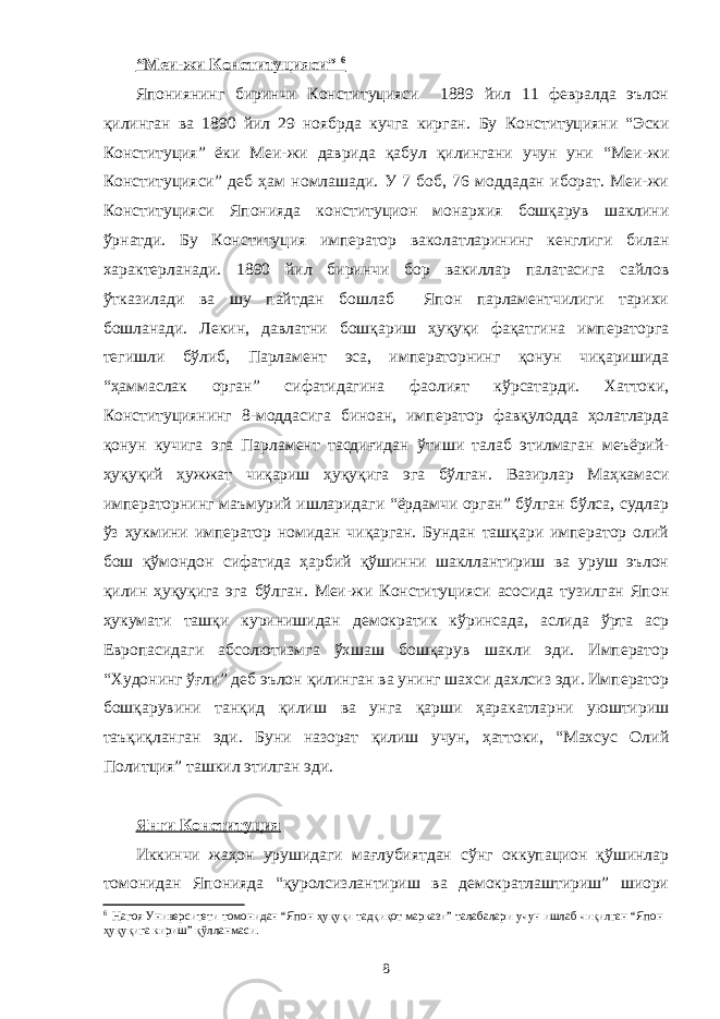 “Меи-жи Конституцияси” 6 Япониянинг биринчи Конституцияси 1889 йил 11 февралда эълон қилинган ва 1890 йил 29 ноябрда кучга кирган. Бу Конституция ни “Эски Конституция ” ёки Меи-жи даврида қабул қилингани учун уни “Меи-жи Конституция си” деб ҳам номлашади. У 7 боб, 76 моддадан иборат. Меи-жи Конституция си Японияда конституцион монархия бошқарув шаклини ўрнатди. Бу Конституция император ваколатларининг кенглиги билан характерланади. 1890 йил биринчи бор вакиллар палатасига сайлов ўтказилади ва шу пайтдан бошлаб Япон парламентчилиги тарихи бошланади. Лекин, давлатни бошқариш ҳуқуқи фақатгина императорга тегишли бўлиб, Парламент эса, императорнинг қонун чиқаришида “ҳаммаслак орган” сифатидагина фаолият кўрсатарди. Хаттоки, Конституциянинг 8-моддасига биноан, император фавқулодда ҳолатларда қонун кучига эга Парламент тасдиғидан ўтиши талаб этилмаган меъёрий- ҳуқуқий ҳужжат чиқариш ҳуқуқига эга бўлган. Вазирлар Маҳкамаси императорнинг маъмурий ишларидаги “ёрдамчи орган” бўлган бўлса, судлар ўз ҳукмини император номидан чиқарган. Бундан ташқари император олий бош қўмондон сифатида ҳарбий қўшинни шакллантириш ва уруш эълон қилин ҳуқуқига эга бўлган. Меи-жи Конституцияси асосида тузилган Япон ҳукумати ташқи куринишидан демократик кўринсада, аслида ўрта аср Европасидаги абсолютизмга ўхшаш бошқарув шакли эди. Император “Худонинг ўғли” деб эълон қилинган ва унинг шахси дахлсиз эди. Император бошқарувини танқид қилиш ва унга қарши ҳаракатларни уюштириш таъқиқланган эди. Буни назорат қилиш учун, ҳаттоки, “Махсус Олий Политция” ташкил этилган эди. Янги Конституция Иккинчи жаҳон урушидаги мағлубиятдан сўнг оккупацион қўшинлар томонидан Японияда “қуролсизлантириш ва демократлаштириш” шиори 6 Нагоя Университети томонидан “Япон ҳуқуқи тадқиқот маркази” талабалари учун ишлаб чиқилган “Япон ҳуқуқига кириш” қўлланмаси. 8 