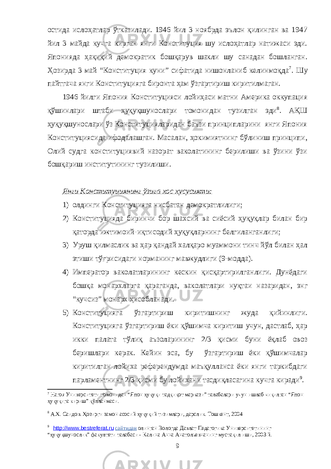 остида ислоҳатлар ўтказилади. 1946 йил 3 ноябрда эълон қилинган ва 1947 йил 3 майда кучга кирган янги Конституция шу ислоҳатлар натижаси эди. Японияда ҳақиқий демократик бошқарув шакли шу санадан бошланган. Ҳозирда 3 май “Конституция куни” сифатида нишонланиб келинмоқда 7 . Шу пайтгача янги Конституцияга биронта ҳам ўзгартириш киритилмаган. 1946 йилги Япония Конституцияси лойиҳаси матни Америка оккупация қўшинлари штаби ҳуқуқшунослари томонидан тузилган эди 8 . АҚШ ҳуқуқшунослари ўз Конституцияларидан баъзи принципларини янги Япония Конституциясида ифодалашган. Масалан, ҳокимиятнинг бўлиниш принципи, Олий судга конституциявий назорат ваколатининг берилиши ва ўзини ўзи бошқариш институтининг тузилиши. Янги Конституциянинг ўзига хос хусусияти: 1) олдинги Конституцияга нисбатан демократ лилиги; 2) Конституцияда биринчи бор шахсий ва сиёсий ҳуқуқлар билан бир қаторда ижтимоий-иқтисодий ҳуқуқларнинг белгиланганлиги; 3) Уруш қилмаслик ва ҳар қандай халқаро муаммони тинч йўл билан ҳал этиши тўғрисидаги норманинг мавжудлиги (9-модда). 4) Император ваколатларининг кескин қисқартирилганлиги. Дунёдаги бошқа монархларга қараганда, ваколатлари нуқтаи назаридан, энг “кучсиз” монарх ҳисобланади. 5) Конституцияга ўзгартириш киритишнинг жуда қийинлиги. Конституцияга ўзгартириш ёки қўшимча киритиш учун, дастлаб, ҳар икки палата тўлиқ аъзоларининг 2/3 қисми буни ёқлаб овоз беришлари керак. Кейин эса, бу ўзгартириш ёки қўшимчалар киритилган лойиха референдумда маъқулланса ёки янги таркибдаги парламентнинг 2/3 қисми бу лойихани тасдиқласагина кучга киради 9 . 7 Нагоя Университети томонидан “Япон ҳуқуқи тадқиқот маркази” талабалари учун ишлаб чиқилган “Япон ҳуқуқига кириш” қўлланмаси. 8 А.Х. Саидов . Ҳозирги замон асосий ҳуқуқий тизимлари, дарслик. Тошкент, 2004 9 http://www.bestreferat.ru сайтидан олинган Вологда Давлат Педагогика Университетининг “ҳуқуқшунослик” факултети талабаси - Калина Анна Анатольевна нинг мустақил иши, 2003 й. 9 