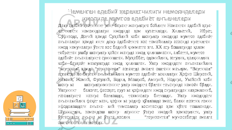Давр адабий ҳаётининг ранг-баранг жанрларга бойлиги Наманган адабий ҳара- катчилиги намояндалари ижодида ҳам кузатилади. Хилватий, Ибрат, Сўфизода, Доғий ҳамда Суҳайлий каби шоирлар ижодида мумтоз адабиёт анъаналари ҳамда янги давр адабиётига хос тамойиллар асосида яратилган ижод намуналари ўзига хос бадиий қимматга эга. ХХ аср бошларида қалам тебратган ушбу шоирлар қайси жанрда ижод қилишмасин, албатта, мумтоз адабиёт анъаналарига суянишган. Муҳаббат, одамийлик, эзгулик, ҳалқчиллик каби барҳаёт мавзуларда ижод қилишган. Улар ижодидаги анъанавийлик “вертикал” ҳамда “горизонтал” аспектда амалга ошгани маълум. “Вертикал” аспектда юз берган анъанавийлик мумтоз адабиёт вакиллари Ҳофиз Шерозий, Навоий, Жомий, Фузулий, Бедил, Машраб, Амирий, Нодира, Увайсий каби шоир ва шоирларимизнинг улар ижодига бўлган таъсирида намоён бўлди. Уларнинг балоғат, фасоҳат, аруз ва қофиядаги ижод сирларидан илҳомланиб, ғазалларига назира боғлашди, тахмислар битишди. Улар ижодидаги анъанавийлик фақат вазн, қофия ва радиф қўллашда эмас, балки поэтик ғояни ифодалашдаги анъана- вий тимсоллар воситасида ҳам кўзга ташланади. Шунингдек, замондош шоир- ларнинг ўзаро ижодий ҳамкорлиги, улар ўртасидаги анъана ва ўзига хослик “горизонтал” муносабатда амалга ошганинини англатади. Наманган адабий ҳаракатчилиги намояндалари ижодида мумтоз адабиёт анъаналари 