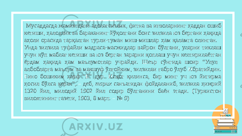  Мусаддасда жамиятдаги адолатсизлик, фитна ва иғволарнинг ҳаддан ошиб кетиши, ҳалоллик ва бараканинг йўқолгани боис зилзила юз бергани ҳақида аҳоли орасида тарқалган турли-туман миш-мишлар ҳам қаламга олинган. Унда зилзила туфайли мадраса-масжидлар вайрон бўлгани, уларни тиклаш учун кўп маблағ кетиши ва юз берган зарарни қоплаш учун келтирилаётган ёрдам ҳақида ҳам маълумотлар учрайди. Шеър сўнгида шоир “Улул албобларға маълум ва макшуф ўлғойким, зилзилаи ғабро ўлуб Ибратийдин. Бино бошиким ҳарф “Б” дур. Исқот қилинса, бир минг уч юз йигирма ҳосил бўлса керак”,.– деб, тарих санъатидан фойдаланиб, зилзила ҳижрий 1320 йил, милодий 1902 йил содир бўлганини баён этади. (Туркистон вилоятининг газети, 1903, 8 март. – № 9) 