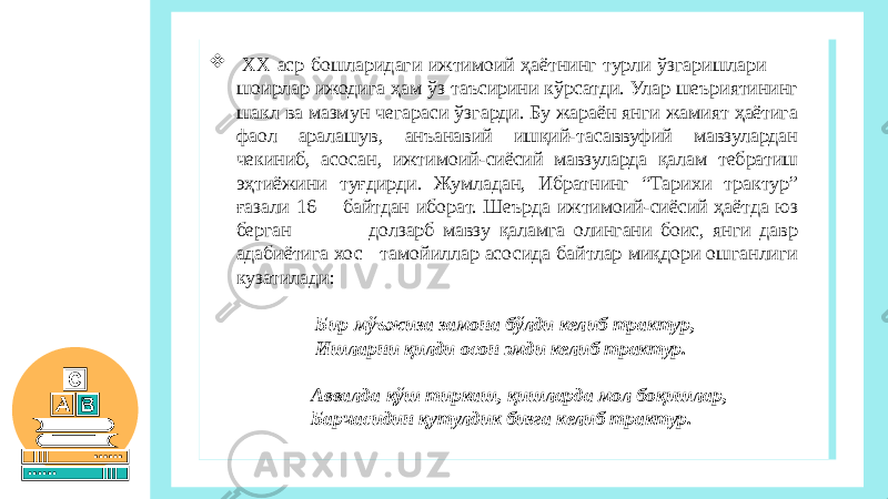  ХХ аср бошларидаги ижтимоий ҳаётнинг турли ўзгаришлари шоирлар ижодига ҳам ўз таъсирини кўрсатди. Улар шеъриятининг шакл ва мазмун чегараси ўзгарди. Бу жараён янги жамият ҳаётига фаол аралашув, анъанавий ишқий-тасаввуфий мавзулардан чекиниб, асосан, ижтимоий-сиёсий мавзуларда қалам тебратиш эҳтиёжини туғдирди. Жумладан, Ибратнинг “Тарихи трактур” ғазали 16 байтдан иборат. Шеърда ижтимоий-сиёсий ҳаётда юз берган долзарб мавзу қаламга олингани боис, янги давр адабиётига хос тамойиллар асосида байтлар миқдори ошганлиги кузатилади: Бир мўъжиза замона бўлди келиб трактур, Ишларни қилди осон эмди келиб трактур.   Аввалда қўш тиркаш, қишларда мол боқишлар, Барчасидин қутулдик бизга келиб трактур.   