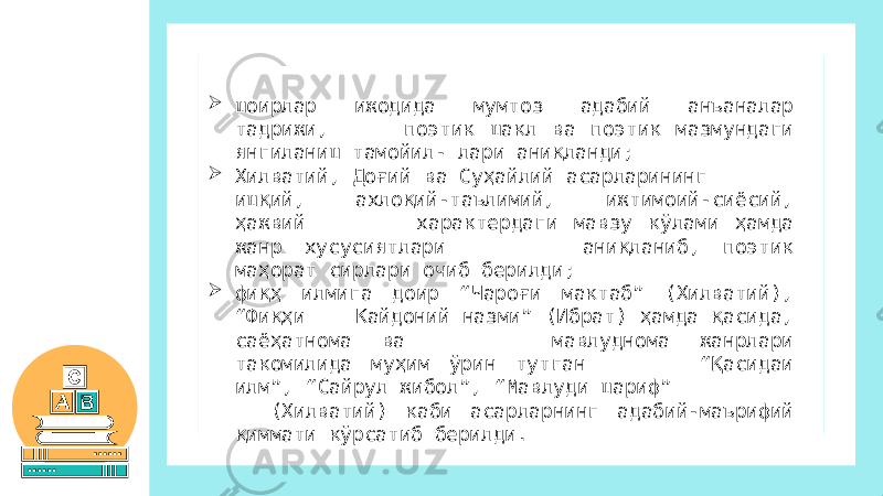  шоирлар ижодида мумтоз адабий анъаналар тадрижи, поэтик шакл ва поэтик мазмундаги янгиланиш тамойил- лари аниқланди;  Хилватий, Доғий ва Суҳайлий асарларининг ишқий, ахлоқий-таълимий, ижтимоий-сиёсий, ҳажвий характердаги мавзу кўлами ҳамда жанр хусусиятлари аниқланиб, поэтик маҳорат сирлари очиб берилди;  фиқҳ илмига доир “Чароғи мактаб” (Хилватий), “Фиқҳи Кайдоний назми” (Ибрат) ҳамда қасида, саёҳатнома ва мавлуднома жанрлари такомилида муҳим ўрин тутган “Қасидаи илм”, “Сайрул жибол”, “Мавлуди шариф” (Хилватий) каби асарларнинг адабий-маърифий қиммати кўрсатиб берилди. 