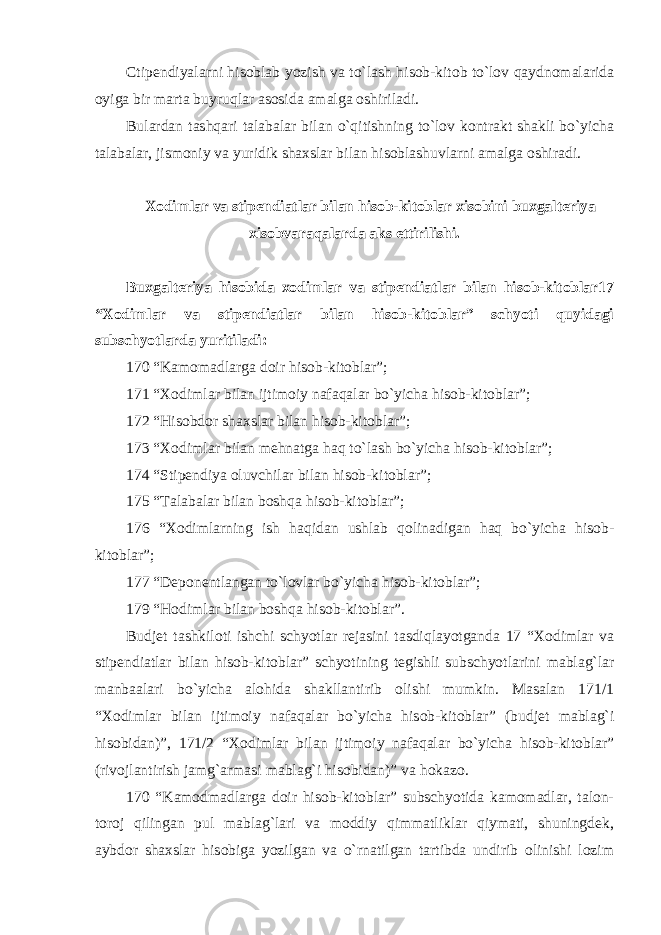 Ctipendiyalarni hisoblab yozish va to`lash hisob-kitob to`lov qaydnomalarida oyiga bir marta buyruqlar asosida amalga oshiriladi. Bulardan tashqari talabalar bilan o`qitishning to`lov kontrakt shakli bo`yicha talabalar, jismoniy va yuridik shaxslar bilan hisoblashuvlarni amalga oshiradi.   Xodimlar va stipendiatlar bilan hisob-kitoblar xisobini buxgalteriya xisobvaraqalarda aks ettirilishi. Buxgalteriya hisobida xodimlar va stipendiatlar bilan hisob-kitoblar17 “Xodimlar va stipendiatlar bilan hisob-kitoblar” schyoti quyidagi subschyotlarda yuritiladi: 170 “Kamomadlarga doir hisob-kitoblar”; 171 “Xodimlar bilan ijtimoiy nafaqalar bo`yicha hisob-kitoblar”; 172 “Hisobdor shaxslar bilan hisob-kitoblar”; 173 “Xodimlar bilan mehnatga haq to`lash bo`yicha hisob-kitoblar”; 174 “Stipendiya oluvchilar bilan hisob-kitoblar”; 175 “Talabalar bilan boshqa hisob-kitoblar”; 176 “Xodimlarning ish haqidan ushlab qolinadigan haq bo`yicha hisob- kitoblar”; 177 “Deponentlangan to`lovlar bo`yicha hisob-kitoblar”; 179 “Hodimlar bilan boshqa hisob-kitoblar”. Budjet tashkiloti ishchi schyotlar rejasini tasdiqlayotganda 17 “Xodimlar va stipendiatlar bilan hisob-kitoblar” schyotining tegishli subschyotlarini mablag`lar manbaalari bo`yicha alohida shakllantirib olishi mumkin. Masalan 171/1 “Xodimlar bilan ijtimoiy nafaqalar bo`yicha hisob-kitoblar” (budjet mablag`i hisobidan)”, 171/2 “Xodimlar bilan ijtimoiy nafaqalar bo`yicha hisob-kitoblar” (rivojlantirish jamg`armasi mablag`i hisobidan)” va hokazo. 170 “Kamodmadlarga doir hisob-kitoblar” subschyotida kamomadlar, talon- toroj qilingan pul mablag`lari va moddiy qimmatliklar qiymati, shuningdek, aybdor shaxslar hisobiga yozilgan va o`rnatilgan tartibda undirib olinishi lozim 