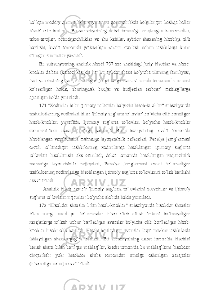 bo`lgan moddiy qimmatliklar qiymati va qonunchilikda belgilangan boshqa hollar hisobi olib boriladi. Bu subschyotning debet tomoniga aniqlangan kamomadlar, talon-tarojlar, nobudgarchiliklar va shu kabilar, aybdor shaxsning hisobiga olib borilishi, kredit tomonida yetkazilgan zararni qoplash uchun tashkilotga kirim qilingan summalar yoziladi. Bu subschyotning analitik hisobi 292-son shakldagi joriy hisoblar va hisob- kitoblar daftari (kartochkasi)da har bir aybdor shaxs bo`yicha ularning familiyasi, ismi va otasining ismi, qarzning vujudga kelgan sanasi hamda kamomad summasi ko`rsatilgan holda, shuningdek budjet va budjetdan tashqari mablag`larga ajratilgan holda yuritiladi. 171 “Xodimlar bilan ijtimoiy nafaqalar bo`yicha hisob-kitoblar” subschyotida tashkilotlarning xodimlari bilan ijtimoiy sug`urta to`lovlari bo`yicha olib boradigan hisob-kitoblari yuritiladi. Ijtimoiy sug`urta to`lovlari bo`yicha hisob-kitoblar qonunchilikka asosan tartibga solinadi. Bu subschyotning kredit tomonida hisoblangan vaqtinchalik mehnatga layoqatsizlik nafaqalari, Pensiya jamg`armasi orqali to`lanadigan tashkilotning xodimlariga hisoblangan ijtimoiy sug`urta to`lovlari hisoblanishi aks ettiriladi, debet tomonida hisoblangan vaqtinchalik mehnatga layoqatsizlik nafaqalari, Pensiya jamg`armasi orqali to`lanadigan tashkilotning xodimlariga hisoblangan ijtimoiy sug`urta to`lovlarini to`lab berilishi aks ettiriladi. Analitik hisob har bir ijtimoiy sug`urta to`lovlarini oluvchilar va ijtimoiy sug`urta to`lovlarining turlari bo`yicha alohida holda yuritiladi. 172 “Hisobdor shaxslar bilan hisob-kitoblar” subschyotida hisobdor shaxslar bilan ularga naqd pul to`lamasdan hisob-kitob qilish imkoni bo`lmaydigan xarajatlarga to`lash uchun beriladigan avanslar bo`yicha olib boriladigan hisob- kitoblar hisobi olib boriladi. Hisobi beriladigan avanslar faqat mazkur tashkilotda ishlaydigan shaxslargagina beriladi. Bu subschyotning debet tomonida hisobini berish sharti bilan berilgan mablag`lar, kredit tomonida bu mablag`larni hisobdan chiqarilishi yoki hisobdor shahs tomonidan amalga oshirilgan xarajatlar (hisobotiga ko`ra) aks ettiriladi. 