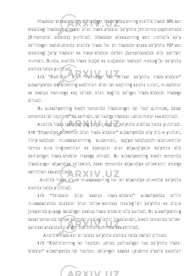 Hisobdor shaxslar bilan qilinadigan hisob-kitoblarning analitik hisobi 386-son shakldagi hisobdor shaxslar bilan hisob-kitoblar bo`yicha jamlanma qaydnomada (8-memorial orderda) yuritiladi. Hisobdor shaxslarning soni unchalik ko`p bo`lmagan tashkilotlarda analitik hisob har bir hisobdor shaxs bo`yicha 292-son shakldagi joriy hisoblar va hisob-kitoblar daftari (kartochkasi)da olib borilishi mumkin. Bunda, analitik hisob budjet va budjetdan tashqari mablag`lar bo`yicha alohida holda yuritiladi. 173 “Xodimlar bilan mehnatga haq to`lash bo`yicha hisob-kitoblar” subschyotida tashkilotning xodimlari bilan ish xaqining barcha turlari, mukofotlar va boshqa mehnatga xaq to`lash bilan bog`liq bo`lgan hisob-kitoblar hisobga olinadi. Bu subschyotning kredit tomonida hisoblangan ish haqi summasi, debet tomonida ish haqini to`lab berilishi, ish haqiga nisbatan ushlanmalar aks ettiriladi. Analitik hisob tashkilotning har bir xodimi bo`yicha alohida holda yuritiladi. 174 “Stipendiya oluvchilar bilan hisob-kitoblar” subschyotida oliy o`quv yurtlari, ilmiy-tadqiqot muassasalarining studentlari, stajyor-tadqiqotchi-izlanuvchilar hamda kurs tinglovchilari va boshqalar bilan stipendiyalar bo`yicha olib boriladigan hisob-kitoblar hisobga olinadi. Bu subschyotning kredit tomonida hisoblangan stipendiya to`lovlari, debet tomonida stipendiya to`lovlarini amalga oshirilishi aks ettiriladi.   Analitik hisob o`quv muassasasining har bir stipendiya oluvchisi bo`yicha alohida holda yuritiladi. 175 “Talabalar bilan boshqa hisob-kitoblar” subschyotida ta’lim muassasalarida talabalar bilan to`lov-kontrakt mablag`lari bo`yicha va o`quv jarayonida yuzaga keladigan boshqa hisob-kitoblar olib boriladi. Bu subschyotning debet tomonida to`lov-kontrakt mablag`larini hisoblanishi, kredit tomonida to`lov- kontrakt shaklidan tushgan tushumlar summasi aks ettiriladi.   Analitik hisob xar bir talaba bo`yicha alohida holda tashkil qilinadi. 176 “Xodimlarning ish haqidan ushlab qolinadigan haq bo`yicha hisob- kitoblar” subschyotida ish haqidan ushlangan kasaba uyushma a’zolik badallari 