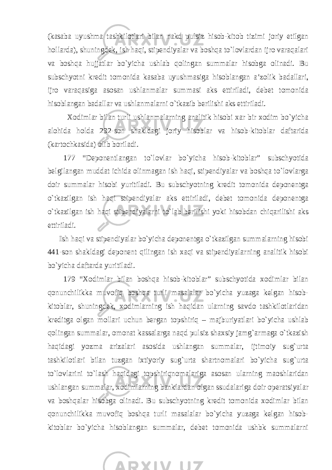 (kasaba uyushma tashkilotlari bilan nakd pulsiz hisob-kitob tizimi joriy etilgan hollarda), shuningdek, ish haqi, stipendiyalar va boshqa to`lovlardan ijro varaqalari va boshqa hujjatlar bo`yicha ushlab qolingan summalar hisobga olinadi. Bu subschyotni kredit tomonida kasaba uyushmasiga hisoblangan a’zolik badallari, ijro varaqasiga asosan ushlanmalar summasi aks ettiriladi, debet tomonida hisoblangan badallar va ushlanmalarni o`tkazib berilishi aks ettiriladi. Xodimlar bilan turli ushlanmalarning analitik hisobi xar bir xodim bo`yicha alohida holda 292-son shakldagi joriy hisoblar va hisob-kitoblar daftarida (kartochkasida) olib boriladi. 177 “Deponentlangan to`lovlar bo`yicha hisob-kitoblar” subschyotida belgilangan muddat ichida olinmagan ish haqi, stipendiyalar va boshqa to`lovlarga doir summalar hisobi yuritiladi. Bu subschyotning kredit tomonida deponentga o`tkazilgan ish haqi stipendiyalar aks ettiriladi, debet tomonida deponentga o`tkazilgan ish haqi stipendiyalarni to`lab berilishi yoki hisobdan chiqarilishi aks ettiriladi. Ish haqi va stipendiyalar bo`yicha deponentga o`tkazilgan summalarning hisobi 441-son shakldagi deponent qilingan ish xaqi va stipendiyalarning analitik hisobi bo`yicha daftarda yuritiladi. 179 “Xodimlar bilan boshqa hisob-kitoblar” subschyotida xodimlar bilan qonunchilikka muvofiq boshqa turli masalalar bo`yicha yuzaga kelgan hisob- kitoblar, shuningdek, xodimlarning ish haqidan ularning savdo tashkilotlaridan kreditga olgan mollari uchun bergan topshiriq – majburiyatlari bo`yicha ushlab qolingan summalar, omonat kassalarga naqd pulsiz shaxsiy jamg`armaga o`tkazish haqidagi yozma arizalari asosida ushlangan summalar, ijtimoiy sug`urta tashkilotlari bilan tuzgan ixtiyoriy sug`urta shartnomalari bo`yicha sug`urta to`lovlarini to`lash haqidagi topshiriqnomalariga asosan ularning maoshlaridan ushlangan summalar, xodimlarning banklardan olgan ssudalariga doir operatsiyalar va boshqalar hisobga olinadi. Bu subschyotning kredit tomonida xodimlar bilan qonunchilikka muvofiq boshqa turli masalalar bo`yicha yuzaga kelgan hisob- kitoblar bo`yicha hisoblangan summalar, debet tomonida ushbk summalarni 