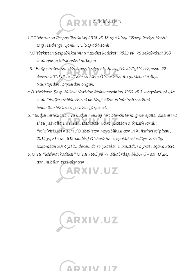 Adabiyotlar: 1.“O’zbekiston Respublikasining 2016 yil 13 apreldagi “Buxgalteriya hisobi to’g’risida”gi Qonuni, O`RQ-404-sonli. 2.O’zbekiston Respublikasining “Budjet kodeksi” 2013 yil 26 dekabrdagi 360- sonli qonun bilan qabul qilingan. 3.“Budjet tashkilotlarida buxgalteriya hisobi to’g’risida”gi Yo’riqnoma 22 dekabr 2010 yil № 2169-son bilan O’zbekiston Respublikasi Adliya Vazirligidan ro’yxatdan o’tgan. 4.O`zbekiston Respublikasi Vazirlar Mahkamasining 1999 yil 3 sentyabrdagi 414- sonli &#34;Budjet tashkilotlarini mablag` bilan ta’minlash tartibini takomillashtirish to`g`risida&#34;gi qarori. 5. “Budjet tashkilotlari va budjet mablag`lari oluvchilarning xarajatlar smetasi va shtat jadvallarini tuzish, tasdiqlash va ro`yxatdan o`tkazish tartibi “to`g`risidagi nizom .(O`zbekiston respublikasi qonun hujjatlari to`plami, 2014 y., 51-son, 612-modda) O`zbekiston respublikasi adliya vazirligi tomonidan 2014 yil 15 dekabrda ro`yxatdan o`tkazildi, ro`yxat raqami 2634. 6. O`zR “Mehnat kodeksi” O`z.R 1995 yil 21 dekabrdagi №161-I – son O`zR. qonuni bilan tasdiqlangan 