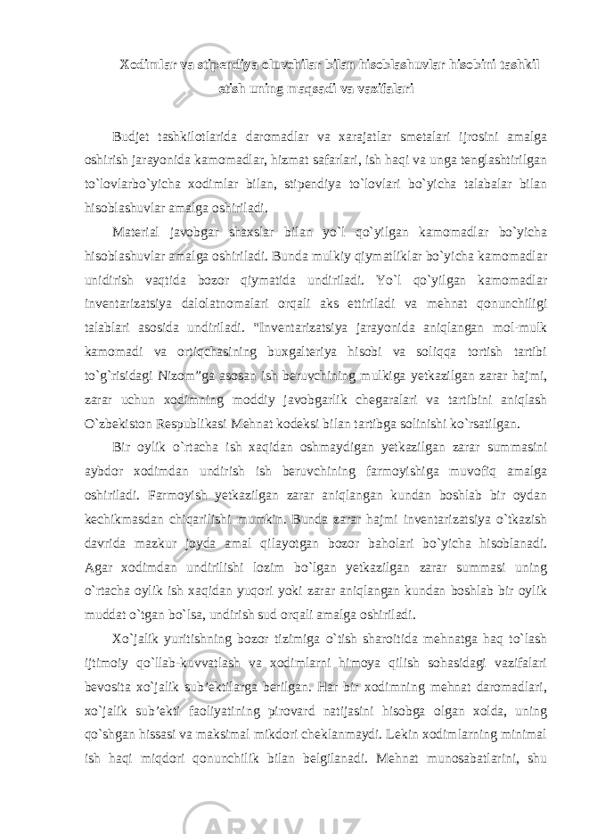 Xodimlar va stipendiya oluvchilar bilan hisoblashuvlar hisobini tashkil etish uning maqsadi va vazifalari Budjet tashkilotlarida daromadlar va xarajatlar smetalari ijrosini amalga oshirish jarayonida kamomadlar, hizmat safarlari, ish haqi va unga tenglashtirilgan to`lovlarbo`yicha xodimlar bilan, stipendiya to`lovlari bo`yicha talabalar bilan hisoblashuvlar amalga oshiriladi. Material javobgar shaxslar bilan yo`l qo`yilgan kamomadlar bo`yicha hisoblashuvlar amalga oshiriladi. Bunda mulkiy qiymatliklar bo`yicha kamomadlar unidirish vaqtida bozor qiymatida undiriladi. Yo`l qo`yilgan kamomadlar inventarizatsiya dalolatnomalari orqali aks ettiriladi va mehnat qonunchiligi talablari asosida undiriladi. “Inventarizatsiya jarayonida aniqlangan mol-mulk kamomadi va ortiqchasining buxgalteriya hisobi va soliqqa tortish tartibi to`g`risidagi Nizom”ga asosan ish beruvchining mulkiga yetkazilgan zarar hajmi, zarar uchun xodimning moddiy javobgarlik chegaralari va tartibini aniqlash O`zbekiston Respublikasi Mehnat kodeksi bilan tartibga solinishi ko`rsatilgan. Bir oylik o`rtacha ish xaqidan oshmaydigan yetkazilgan zarar summasini aybdor xodimdan undirish ish beruvchining farmoyishiga muvofiq amalga oshiriladi. Farmoyish yetkazilgan zarar aniqlangan kundan boshlab bir oydan kechikmasdan chiqarilishi mumkin. Bunda zarar hajmi inventarizatsiya o`tkazish davrida mazkur joyda amal qilayotgan bozor baholari bo`yicha hisoblanadi. Agar xodimdan undirilishi lozim bo`lgan yetkazilgan zarar summasi uning o`rtacha oylik ish xaqidan yuqori yoki zarar aniqlangan kundan boshlab bir oylik muddat o`tgan bo`lsa, undirish sud orqali amalga oshiriladi. Xo`jalik yuritishning bozor tizimiga o`tish sharoitida mehnatga haq to`lash ijtimoiy qo`llab-kuvvatlash va xodimlarni himoya qilish sohasidagi vazifalari bevosita xo`jalik sub’ektilarga berilgan. Har bir xodimning mehnat daromadlari, xo`jalik sub’ekti faoliyatining pirovard natijasini hisobga olgan xolda, uning qo`shgan hissasi va maksimal mikdori cheklanmaydi. Lekin xodimlarning minimal ish haqi miqdori qonunchilik bilan belgilanadi. Mehnat munosabatlarini, shu 