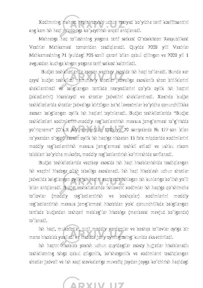 Xodimning mehnat haqini topish uchun razryad bo`yicha tarif koeffitsentini eng kam ish haqi miqdoriga ko`paytirish orqali aniqlanadi.   Mehnatga haq to`lashning yagona tarif setkasi O`zbekiston Respublikasi Vazirlar Mahkamasi tomonidan tasdiqlanadi. Quyida 2009 yili Vazirlar Mahkamasining 21 iyuldagi 206-sonli qarori bilan qabul qilingan va 2009 yil 1 avgustdan kuchga kirgan yagona tarif setkasi keltiriladi. Budjet tashkilotlarida asosan vaqtbay asosida ish haqi to`lanadi. Bunda xar qaysi budjet tashkiloti namunaviy shtatlar jadvaliga asoslanib shtat birliklarini shakllantiradi va belgilangan tartibda razryadlarini qo`yib oylik ish haqini (okladlarini) hisoblaydi va shtatlar jadvalini shakllantiradi. Xozirda budjet tashkilotlarida shtatlar jadvaliga kiritilgan ba’zi lavozimlar bo`yicha qonunchilikka asosan belgilangan oylik ish haqlari tayinlanadi. Budjet tashkilotlarida “Budjet tashkilotlari xodimlarini moddiy rag`batlantirish maxsus jamg`armasi to`g`risida yo`riqnoma” (O`z.R AV. tomonidan 1995 yil 20 sentyabrda № 177-son bilan ro`yxatdan o`tgan) asosan oylik ish haqiga nisbatan 15 foiz miqdorida xodimlarini moddiy rag`batlantirish maxsus jamg`armasi tashkil etiladi va ushbu nizom talablari bo`yicha mukofot, moddiy rag`batlantirish ko`rinishida sarflanadi. Budjet tashkilotlarida vaqtbay asosida ish haqi hisoblanishida tasdiqlangan ish vaqtini hisobga olish tabeliga asoslanadi. Ish haqi hisoblash uchun shtatlar jadvalida belgilangan oylik ish haqini xaqiqatda ishlagan ish kunlariga bo`lish yo`li bilan aniqlanadi. Budjet tashkilotlarida ishlovchi xodimlar ish haqiga qo`shimcha to`lovlar (moddiy rag`batlantirish va boshqalar) xodimlarini moddiy rag`batlantirish maxsus jamg`armasi hisobidan yoki qonunchilikda belgilangan tartibda budjetdan tashqari mablag`lar hisobiga (manbaasi mavjud bo`lganda) to`lanadi. Ish haqi, mukofotlar, turli moddiy yordamlar va boshqa to`lovlar oyiga bir marta hisoblab yoziladi va hisobda joriy oyning oxirgi kunida aks ettiriladi. Ish haqini hisoblab yozish uchun quyidagilar asosiy hujjatlar hisoblanadi: tashkilotning ishga qabul qilganlik, bo`shatganlik va xodimlarni tasdiqlangan shtatlar jadvali va ish xaqi stavkalariga muvofiq joydan-joyga ko`chirish haqidagi 