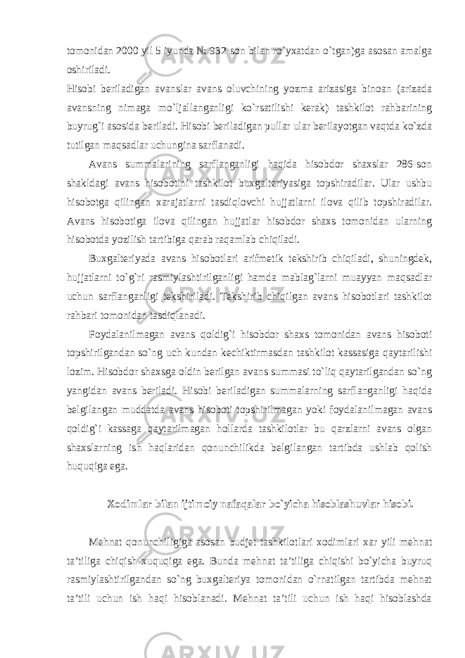 tomonidan 2000 yil 5 iyunda № 932-son bilan ro`yxatdan o`tgan)ga asosan amalga oshiriladi.   Hisobi beriladigan avanslar avans oluvchining yozma arizasiga binoan (arizada avansning nimaga mo`ljallanganligi ko`rsatilishi kerak) tashkilot rahbarining buyrug`i asosida beriladi. Hisobi beriladigan pullar ular berilayotgan vaqtda ko`zda tutilgan maqsadlar uchungina sarflanadi. Avans summalarining sarflanganligi haqida hisobdor shaxslar 286-son shakldagi avans hisobotini tashkilot buxgalteriyasiga topshiradilar. Ular ushbu hisobotga qilingan xarajatlarni tasdiqlovchi hujjatlarni ilova qilib topshiradilar. Avans hisobotiga ilova qilingan hujjatlar hisobdor shaxs tomonidan ularning hisobotda yozilish tartibiga qarab raqamlab chiqiladi. Buxgalteriyada avans hisobotlari arifmetik tekshirib chiqiladi, shuningdek, hujjatlarni to`g`ri rasmiylashtirilganligi hamda mablag`larni muayyan maqsadlar uchun sarflanganligi tekshiriladi. Tekshirib chiqilgan avans hisobotlari tashkilot rahbari tomonidan tasdiqlanadi. Foydalanilmagan avans qoldig`i hisobdor shaxs tomonidan avans hisoboti topshirilgandan so`ng uch kundan kechiktirmasdan tashkilot kassasiga qaytarilishi lozim. Hisobdor shaxsga oldin berilgan avans summasi to`liq qaytarilgandan so`ng yangidan avans beriladi. Hisobi beriladigan summalarning sarflanganligi haqida belgilangan muddatda avans hisoboti topshirilmagan yoki foydalanilmagan avans qoldig`i kassaga qaytarilmagan hollarda tashkilotlar bu qarzlarni avans olgan shaxslarning ish haqlaridan qonunchilikda belgilangan tartibda ushlab qolish huquqiga ega. Xodimlar bilan ijtimoiy nafaqalar bo`yicha hisoblashuvlar hisobi. Mehnat qonunchiligiga asosan budjet tashkilotlari xodimlari xar yili mehnat ta’tiliga chiqish xuquqiga ega. Bunda mehnat ta’tiliga chiqishi bo`yicha buyruq rasmiylashtirilgandan so`ng buxgalteriya tomonidan o`rnatilgan tartibda mehnat ta’tili uchun ish haqi hisoblanadi. Mehnat ta’tili uchun ish haqi hisoblashda 