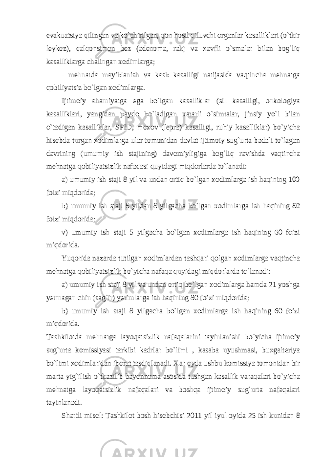 evakuatsiya qilingan va ko`chirilgan, qon hosil qiluvchi organlar kasalliklari (o`tkir leykoz), qalqonsimon bez (adenoma, rak) va xavfli o`smalar bilan bog`liq kasalliklarga chalingan xodimlarga; - mehnatda mayiblanish va kasb kasalligi natijasida vaqtincha mehnatga qobiliyatsiz bo`lgan xodimlarga. Ijtimoiy ahamiyatga ega bo`lgan kasalliklar (sil kasalligi, onkologiya kasalliklari, yangidan paydo bo`ladigan xatarli o`simtalar, jinsiy yo`l bilan o`tadigan kasalliklar, SPID, moxov (lepra) kasalligi, ruhiy kasalliklar) bo`yicha hisobda turgan xodimlarga ular tomonidan davlat ijtimoiy sug`urta badali to`lagan davrining (umumiy ish stajining) davomiyligiga bog`liq ravishda vaqtincha mehnatga qobiliyatsizlik nafaqasi quyidagi miqdorlarda to`lanadi: a) umumiy ish staji 8 yil va undan ortiq bo`lgan xodimlarga ish haqining 100 foizi miqdorida; b) umumiy ish staji 5 yildan 8 yilgacha bo`lgan xodimlarga ish haqining 80 foizi miqdorida; v) umumiy ish staji 5 yilgacha bo`lgan xodimlarga ish haqining 60 foizi miqdorida. Yuqorida nazarda tutilgan xodimlardan tashqari qolgan xodimlarga vaqtincha mehnatga qobiliyatsizlik bo`yicha nafaqa quyidagi miqdorlarda to`lanadi: a) umumiy ish staji 8 yil va undan ortiq bo`lgan xodimlarga hamda 21 yoshga yetmagan chin (sag`ir) yetimlarga ish haqining 80 foizi miqdorida; b) umumiy ish staji 8 yilgacha bo`lgan xodimlarga ish haqining 60 foizi miqdorida. Tashkilotda mehnatga layoqatsizlik nafaqalarini tayinlanishi bo`yicha ijtimoiy sug`urta komissiyasi tarkibi kadrlar bo`limi , kasaba uyushmasi, buxgalteriya bo`limi xodimlaridan iborat tasdiqlanadi. Xar oyda ushbu komissiya tomonidan bir marta yig`ilish o`tkazilib bayonnoma asosida tushgan kasallik varaqalari bo`yicha mehnatga layoqatsizlik nafaqalari va boshqa ijtimoiy sug`urta nafaqalari tayinlanadi. Shartli misol: Tashkilot bosh hisobchisi 2011 yil iyul oyida 26 ish kunidan 8 