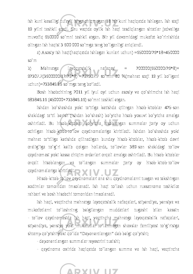 ish kuni kasalligi tufayli ishga chiqmagan 18 ish kuni haqiqatda ishlagan. Ish staji 19 yilni tashkil etadi. Shu vaqtda oylik ish haqi tasdiqlangan shtatlar jadvaliga muvofiq 650000 so`mni tashkil etgan. Bir yil davomidagi mukofot ko`rinishida olingan ish haqisi 3 600 000 so`mga teng bo`lganligi aniqlandi. a) Asosiy ish haqi(haqiqatda ishlagan kunlari uchun) =650000/26*18=450000 so`m   b) Mehnatga layoqatsizlik nafaqasi = 200000(650000/26*8)+ 92307.7(3600000/12/26*8) =292307.7 so`mni 80 %(mehnat staji 19 yil bo`lgani uchun)=233846.16 so`mga teng bo’ladi. Bosh hisobchining 2011 yil iyul oyi uchun asosiy va qo`shimcha ish haqi 683846.16 (450000+233846.16) so`mni tashkil etgan. Ishdan bo`shashda yoki ta’tilga ketishda qilingan hisob-kitoblar 425-son shakldagi ta’til berish (ishdan bo`shash) bo`yicha hisob yozuvi bo`yicha amalga oshiriladi. Bu hisob-kitoblar bo`yicha hisoblangan summalar joriy oy uchun ochilgan hisob-kitob-to`lov qaydnomalariga kiritiladi. Ishdan bo`shashda yoki mehnat ta’tiliga ketishda qilinadigan bunday hisob-kitoblar, hisob-kitob davri oralig`iga to`g`ri kelib qolgan hollarda, to`lovlar 389-son shakldagi to`lov qaydnomasi yoki kassa chiqim orderlari orqali amalga oshiriladi. Bu hisob-kitoblar orqali hisoblangan va to`langan summalar joriy oy hisob-kitob-to`lov qaydnomalariga kiritiladi. Hisob-kitob-to`lov qaydnomalari ana shu qaydnomalarni tuzgan va tekshirgan xodimlar tomonidan imzolanadi. Ish haqi to`lash uchun ruxsatnoma tashkilot rahbari va bosh hisobchi tomonidan imzolanadi. Ish haqi, vaqtincha mehnatga layoqatsizlik nafaqalari, stipendiya, pensiya va mukofotlarni to`lashning belgilangan muddatlari tugashi bilan kassir: - to`lov qaydnomasida ish haqi, vaqtincha mehnatga layoqatsizlik nafaqalari, stipendiya, pensiya yoki mukofotlar to`lanmagan shaxslar familiyasi to`g`risiga shtamp qo`yishi yoki qo`lda “Deponentlangan” deb belgi qo`yishi; - deponentlangan summalar reyestrini tuzishi; - qaydnoma oxirida haqiqatda to`langan summa va ish haqi, vaqtincha 