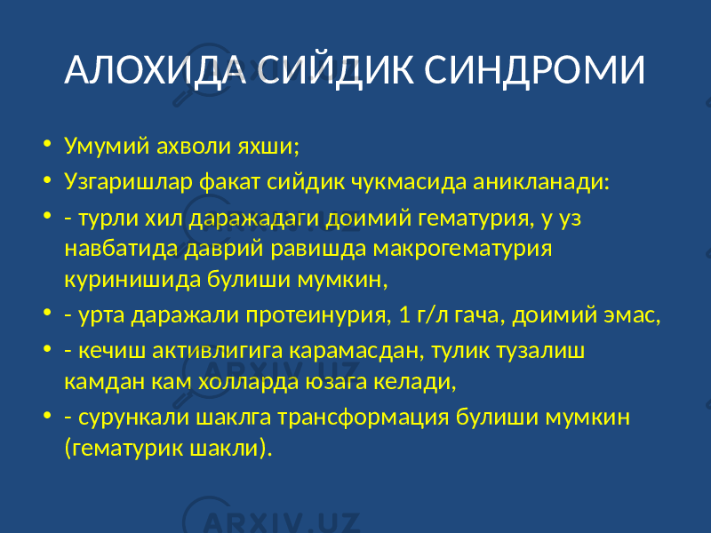 АЛОХИДА СИЙДИК СИНДРОМИ • Умумий ахволи яхши; • Узгаришлар факат сийдик чукмасида аникланади: • - турли хил даражадаги доимий гематурия, у уз навбатида даврий равишда макрогематурия куринишида булиши мумкин, • - урта даражали протеинурия, 1 г/л гача, доимий эмас, • - кечиш активлигига карамасдан, тулик тузалиш камдан кам холларда юзага келади, • - сурункали шаклга трансформация булиши мумкин (гематурик шакли). 