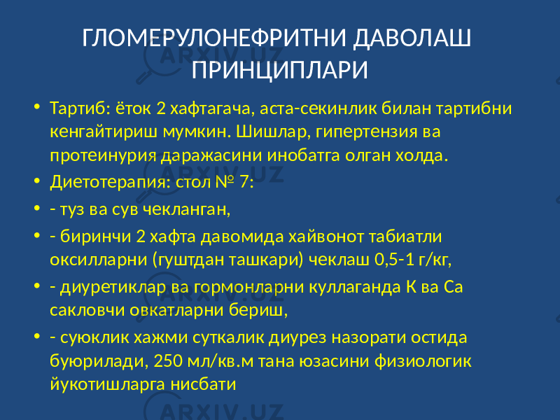 ГЛОМЕРУЛОНЕФРИТНИ ДАВОЛАШ ПРИНЦИПЛАРИ • Тартиб: ёток 2 хафтагача, аста-секинлик билан тартибни кенгайтириш мумкин. Шишлар, гипертензия ва протеинурия даражасини инобатга олган холда. • Диетотерапия: стол № 7: • - туз ва сув чекланган, • - биринчи 2 хафта давомида хайвонот табиатли оксилларни (гуштдан ташкари) чеклаш 0,5-1 г/кг, • - диуретиклар ва гормонларни куллаганда К ва Са сакловчи овкатларни бериш, • - суюклик хажми суткалик диурез назорати остида буюрилади, 250 мл/кв.м тана юзасини физиологик йукотишларга нисбати 