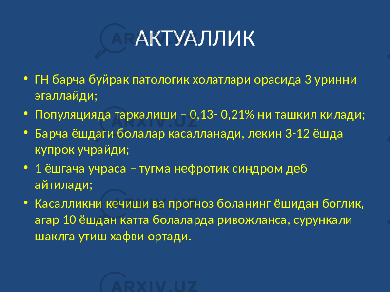 АКТУАЛЛИК • ГН барча буйрак патологик холатлари орасида 3 уринни эгаллайди; • Популяцияда таркалиши – 0,13- 0,21% ни ташкил килади; • Барча ёшдаги болалар касалланади, лекин 3-12 ёшда купрок учрайди; • 1 ёшгача учраса – тугма нефротик синдром деб айтилади; • Касалликни кечиши ва прогноз боланинг ёшидан боглик, агар 10 ёшдан катта болаларда ривожланса, сурункали шаклга утиш хафви ортади. 