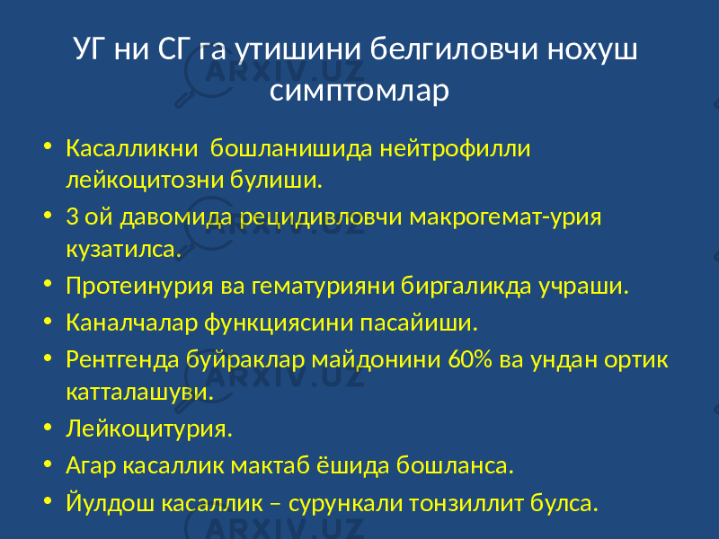 УГ ни СГ га утишини белгиловчи нохуш симптомлар • Касалликни бошланишида нейтрофилли лейкоцитозни булиши. • 3 ой давомида рецидивловчи макрогемат-урия кузатилса. • Протеинурия ва гематурияни биргаликда учраши. • Каналчалар функциясини пасайиши. • Рентгенда буйраклар майдонини 60% ва ундан ортик катталашуви. • Лейкоцитурия. • Агар касаллик мактаб ёшида бошланса. • Йулдош касаллик – сурункали тонзиллит булса. 