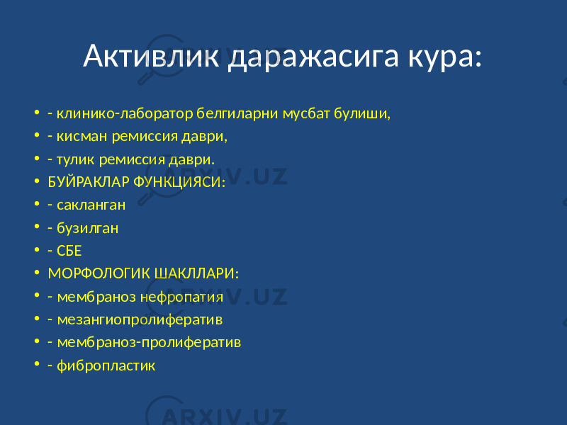 Активлик даражасига кура: • - клинико-лаборатор белгиларни мусбат булиши, • - кисман ремиссия даври, • - тулик ремиссия даври. • БУЙРАКЛАР ФУНКЦИЯСИ: • - сакланган • - бузилган • - СБЕ • МОРФОЛОГИК ШАКЛЛАРИ: • - мембраноз нефропатия • - мезангиопролифератив • - мембраноз-пролифератив • - фибропластик 