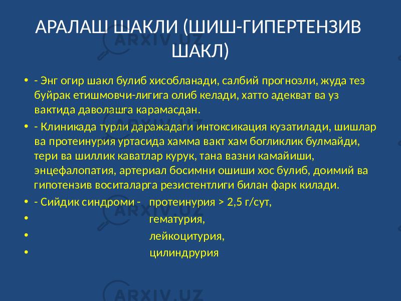 АРАЛАШ ШАКЛИ (ШИШ-ГИПЕРТЕНЗИВ ШАКЛ) • - Энг огир шакл булиб хисобланади, салбий прогнозли, жуда тез буйрак етишмовчи-лигига олиб келади, хатто адекват ва уз вактида даволашга карамасдан. • - Клиникада турли даражадаги интоксикация кузатилади, шишлар ва протеинурия уртасида хамма вакт хам богликлик булмайди, тери ва шиллик каватлар курук, тана вазни камайиши, энцефалопатия, артериал босимни ошиши хос булиб, доимий ва гипотензив воситаларга резистентлиги билан фарк килади. • - Сийдик синдроми - протеинурия > 2,5 г/сут, • гематурия, • лейкоцитурия, • цилиндрурия 