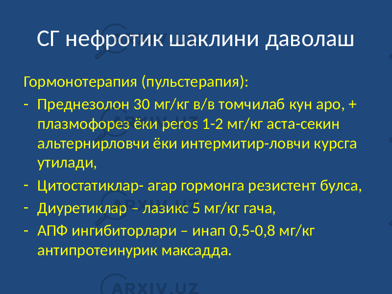 СГ нефротик шаклини даволаш Гормонотерапия (пульстерапия): - Преднезолон 30 мг/кг в/в томчилаб кун аро, + плазмофорез ёки реros 1-2 мг/кг аста-секин альтернирловчи ёки интермитир-ловчи курсга утилади, - Цитостатиклар- агар гормонга резистент булса, - Диуретиклар – лазикс 5 мг/кг гача, - АПФ ингибиторлари – инап 0,5-0,8 мг/кг антипротеинурик максадда. 