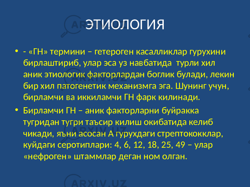 ЭТИОЛОГИЯ • - «ГН» термини – гетероген касалликлар гурухини бирлаштириб, улар эса уз навбатида турли хил аник этиологик факторлардан боглик булади, лекин бир хил патогенетик механизмга эга. Шунинг учун, бирламчи ва иккиламчи ГН фарк килинади. • Бирламчи ГН – аник факторларни буйракка тугридан тугри таъсир килиш окибатида келиб чикади, яъни асосан А гурухдаги стрептококклар, куйдаги серотиплари: 4, 6, 12, 18, 25, 49 – улар «нефроген» штаммлар деган ном олган. 