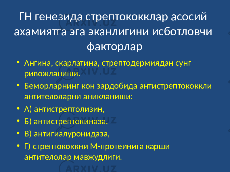 ГН генезида стрептококклар асосий ахамиятга эга эканлигини исботловчи факторлар • Ангина, скарлатина, стрептодермиядан сунг ривожланиши. • Беморларнинг кон зардобида антистрептококкли антителоларни аникланиши: • А) антистрептолизин, • Б) антистрептокиназа, • В) антигиалуронидаза, • Г) стрептококкни М-протеинига карши антителолар мавжудлиги. 