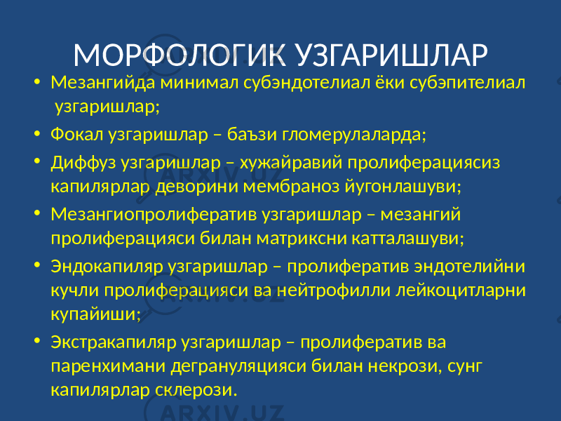 МОРФОЛОГИК УЗГАРИШЛАР • Мезангийда минимал субэндотелиал ёки субэпителиал узгаришлар; • Фокал узгаришлар – баъзи гломерулаларда; • Диффуз узгаришлар – хужайравий пролиферациясиз капилярлар деворини мембраноз йугонлашуви; • Мезангиопролифератив узгаришлар – мезангий пролиферацияси билан матриксни катталашуви; • Эндокапиляр узгаришлар – пролифератив эндотелийни кучли пролиферацияси ва нейтрофилли лейкоцитларни купайиши; • Экстракапиляр узгаришлар – пролифератив ва паренхимани дегрануляцияси билан некрози, сунг капилярлар склерози. 