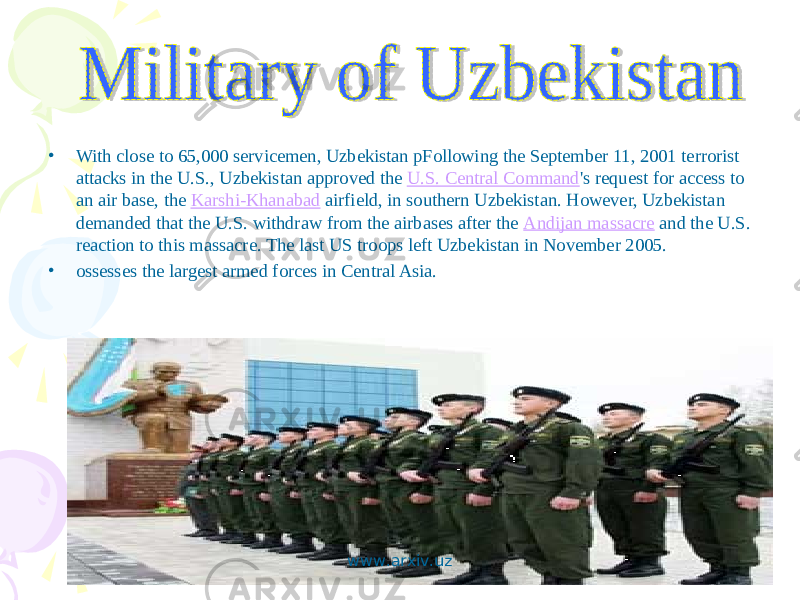 • With close to 65,000 servicemen, Uzbekistan pFollowing the September 11, 2001 terrorist attacks in the U.S., Uzbekistan approved the U.S. Central Command &#39;s request for access to an air base, the Karshi-Khanabad airfield, in southern Uzbekistan. However, Uzbekistan demanded that the U.S. withdraw from the airbases after the Andijan massacre and the U.S. reaction to this massacre. The last US troops left Uzbekistan in November 2005. • ossesses the largest armed forces in Central Asia. www.arxiv.uz 