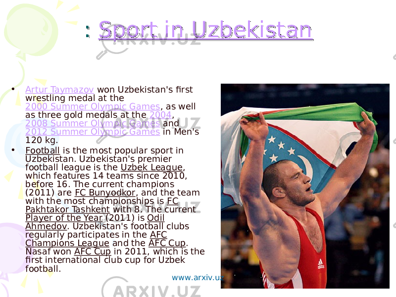 : : Sport in UzbekistanSport in Uzbekistan • Artur Taymazov won Uzbekistan&#39;s first wrestling medal at the 2000 Summer Olympic Games , as well as three gold medals at the 2004 , 2008 Summer Olympic Games and 2012 Summer Olympic Games in Men&#39;s 120 kg. • Football is the most popular sport in Uzbekistan. Uzbekistan&#39;s premier football league is the Uzbek League , which features 14 teams since 2010, before 16. The current champions (2011) are FC Bunyodkor , and the team with the most championships is FC Pakhtakor Tashkent with 8. The current Player of the Year (2011) is Odil Ahmedov . Uzbekistan&#39;s football clubs regularly participates in the AFC Champions League and the AFC Cup . Nasaf won AFC Cup in 2011, which is the first international club cup for Uzbek football. www.arxiv.uz 
