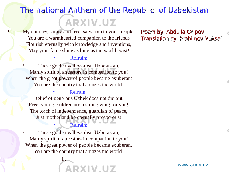 The national Anthem of the Republic of UzbekistanThe national Anthem of the Republic of Uzbekistan • My country, sunny and free, salvation to your people, You are a warmhearted companion to the friends Flourish eternally with knowledge and inventions, May your fame shine as long as the world exist! • Refrain: • These golden valleys-dear Uzbekistan, Manly spirit of ancestors in companion to you! When the great power of people became exuberant You are the country that amazes the world! • Refrain: Belief of generous Uzbek does not die out, Free, young children are a strong wing for you! The torch of independence, guardian of peace, Just motherland be eternally prosperous! • Refrain: • These golden valleys-dear Uzbekistan, Manly spirit of ancestors in companion to you! When the great power of people became exuberant You are the country that amazes the world! 1.   Poem by Abdulla OripovPoem by Abdulla Oripov Translation by Ibrahimov YukselTranslation by Ibrahimov Yuksel www.arxiv.uz 