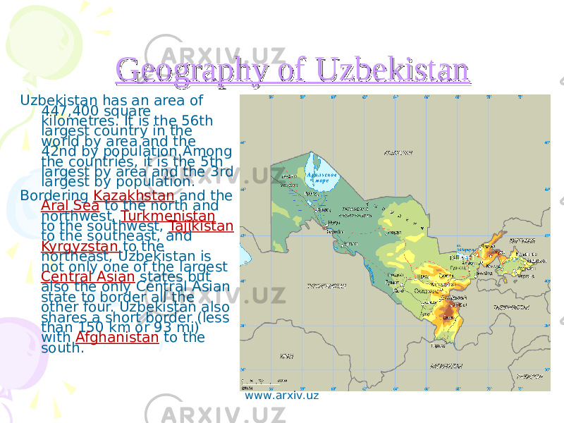  Geography of UzbekistanGeography of Uzbekistan Uzbekistan has an area of 447,400 square kilometres. It is the 56th largest country in the world by area and the 42nd by population . Among the countries, it is the 5th largest by area and the 3rd largest by population . Bordering Kazakhstan and the Aral S ea to the north and northwest, Turkmenistan to the southwest, Tajikistan to the southeast, and Kyrgyzstan to the northeast, Uzbekistan is not only one of the largest Central Asian states but also the only Central Asian state to border all the other four. Uzbekistan also shares a short border (less than 150 km or 93 mi) with Afghanistan to the south. www.arxiv.uz 