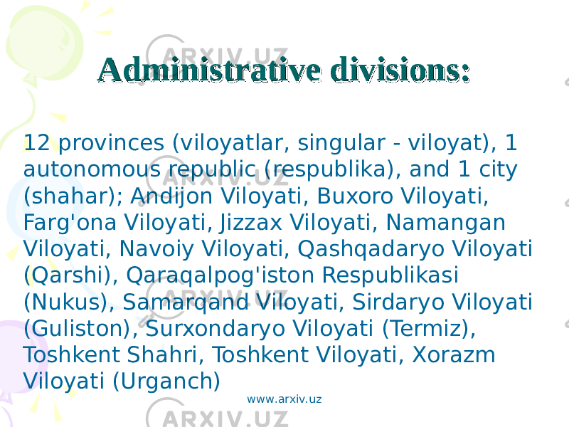 Administrative divisions:Administrative divisions: 12 provinces (viloyatlar, singular - viloyat), 1 autonomous republic (respublika), and 1 city (shahar); Andijon Viloyati, Buxoro Viloyati, Farg&#39;ona Viloyati, Jizzax Viloyati, Namangan Viloyati, Navoiy Viloyati, Qashqadaryo Viloyati (Qarshi), Qaraqalpog&#39;iston Respublikasi (Nukus), Samarqand Viloyati, Sirdaryo Viloyati (Guliston), Surxondaryo Viloyati (Termiz), Toshkent Shahri, Toshkent Viloyati, Xorazm Viloyati (Urganch) www.arxiv.uz 