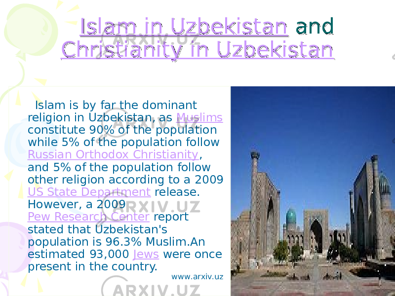 Islam in UzbekistanIslam in Uzbekistan and and Christianity in UzbekistanChristianity in Uzbekistan Islam is by far the dominant religion in Uzbekistan, as Muslims constitute 90% of the population while 5% of the population follow Russian Orthodox Christianity , and 5% of the population follow other religion according to a 2009 US State Department release. However, a 2009 Pew Research Center report stated that Uzbekistan&#39;s population is 96.3% Muslim.An estimated 93,000 Jews were once present in the country. www.arxiv.uz 