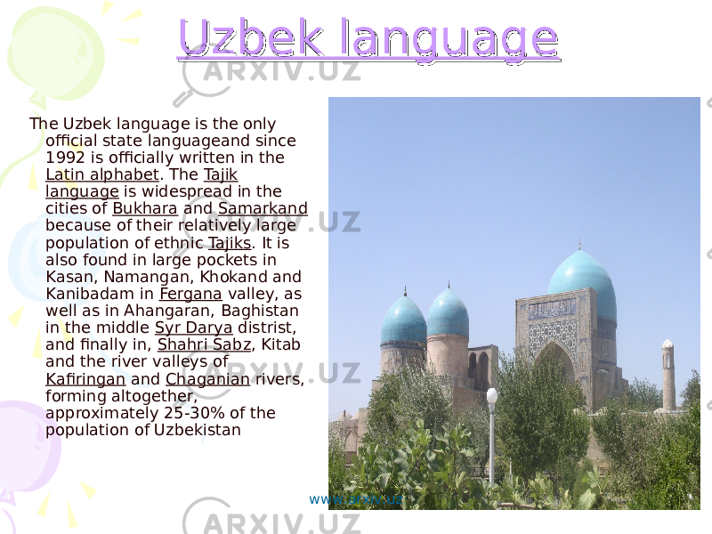  Uzbek languageUzbek language The Uzbek language is the only official state languageand since 1992 is officially written in the Latin alphabet . The Tajik language is widespread in the cities of Bukhara and Samarkand because of their relatively large population of ethnic Tajiks . It is also found in large pockets in Kasan, Namangan, Khokand and Kanibadam in Fergana valley, as well as in Ahangaran, Baghistan in the middle Syr Darya distrist, and finally in, Shahri Sabz , Kitab and the river valleys of Kafiringan and Chaganian rivers, forming altogether, approximately 25-30% of the population of Uzbekistan www.arxiv.uz 