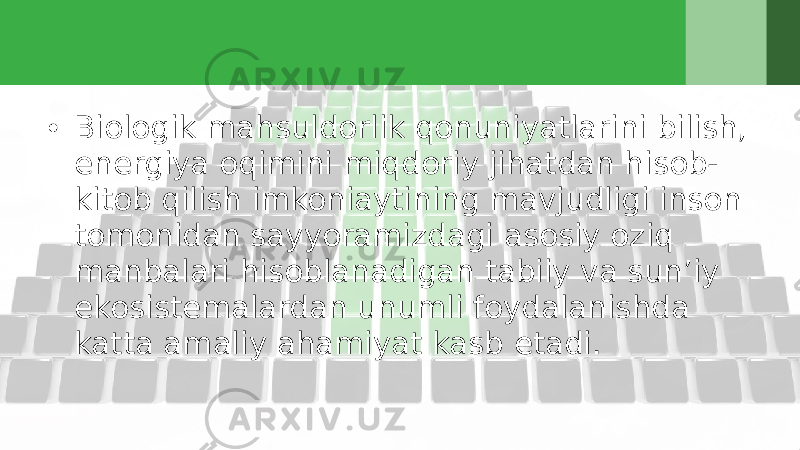 • Biologik mahsuldorlik qonuniyatlarini bilish, energiya oqimini miqdoriy jihatdan hisob- kitob qilish imkoniaytining mavjudligi inson tomonidan sayyoramizdagi asosiy oziq manbalari hisoblanadigan tabiiy va sun’iy ekosistemalardan unumli foydalanishda katta amaliy ahamiyat kasb etadi. 